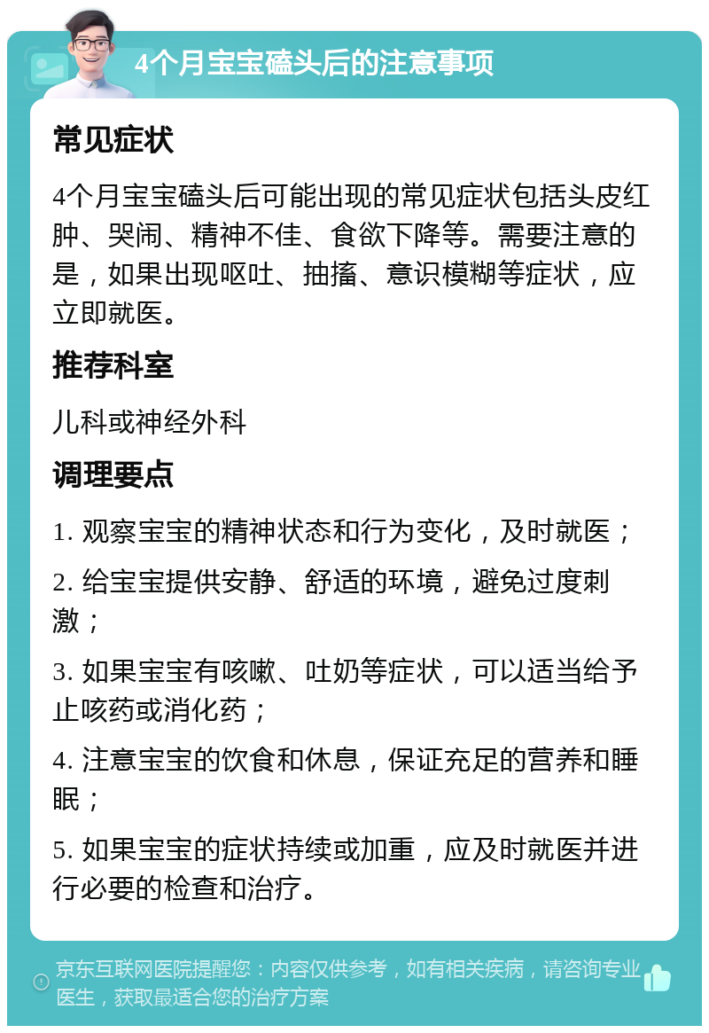 4个月宝宝磕头后的注意事项 常见症状 4个月宝宝磕头后可能出现的常见症状包括头皮红肿、哭闹、精神不佳、食欲下降等。需要注意的是，如果出现呕吐、抽搐、意识模糊等症状，应立即就医。 推荐科室 儿科或神经外科 调理要点 1. 观察宝宝的精神状态和行为变化，及时就医； 2. 给宝宝提供安静、舒适的环境，避免过度刺激； 3. 如果宝宝有咳嗽、吐奶等症状，可以适当给予止咳药或消化药； 4. 注意宝宝的饮食和休息，保证充足的营养和睡眠； 5. 如果宝宝的症状持续或加重，应及时就医并进行必要的检查和治疗。