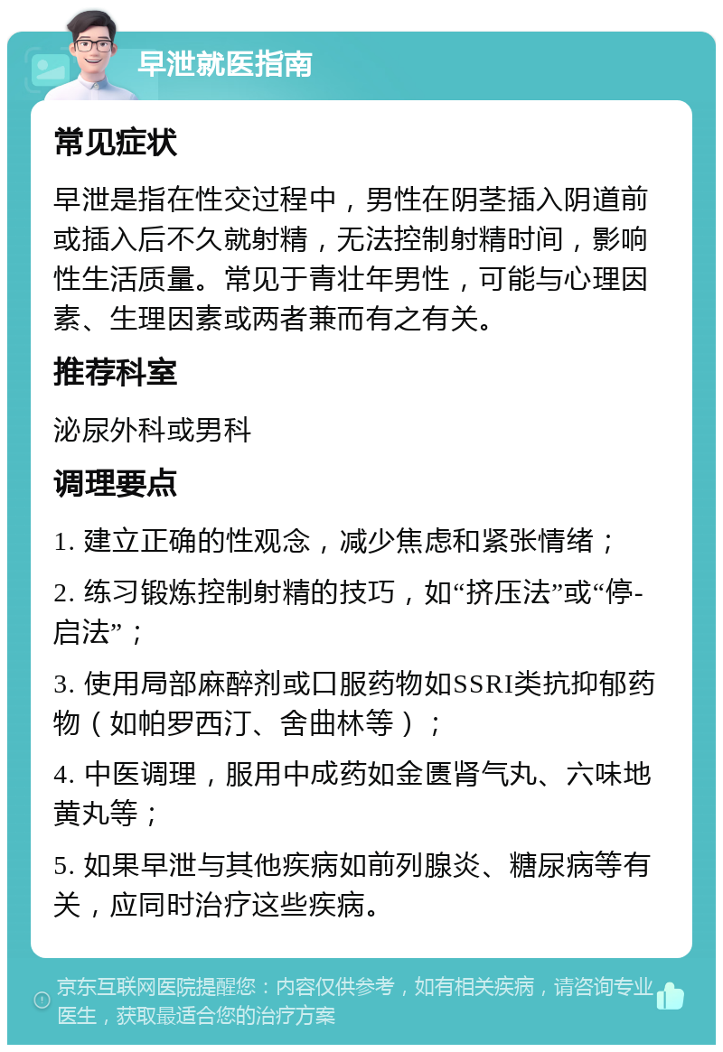 早泄就医指南 常见症状 早泄是指在性交过程中，男性在阴茎插入阴道前或插入后不久就射精，无法控制射精时间，影响性生活质量。常见于青壮年男性，可能与心理因素、生理因素或两者兼而有之有关。 推荐科室 泌尿外科或男科 调理要点 1. 建立正确的性观念，减少焦虑和紧张情绪； 2. 练习锻炼控制射精的技巧，如“挤压法”或“停-启法”； 3. 使用局部麻醉剂或口服药物如SSRI类抗抑郁药物（如帕罗西汀、舍曲林等）； 4. 中医调理，服用中成药如金匮肾气丸、六味地黄丸等； 5. 如果早泄与其他疾病如前列腺炎、糖尿病等有关，应同时治疗这些疾病。