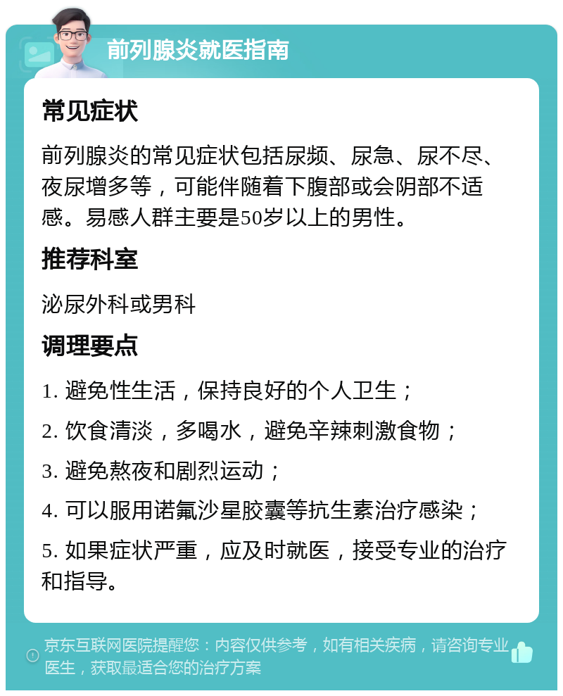 前列腺炎就医指南 常见症状 前列腺炎的常见症状包括尿频、尿急、尿不尽、夜尿增多等，可能伴随着下腹部或会阴部不适感。易感人群主要是50岁以上的男性。 推荐科室 泌尿外科或男科 调理要点 1. 避免性生活，保持良好的个人卫生； 2. 饮食清淡，多喝水，避免辛辣刺激食物； 3. 避免熬夜和剧烈运动； 4. 可以服用诺氟沙星胶囊等抗生素治疗感染； 5. 如果症状严重，应及时就医，接受专业的治疗和指导。