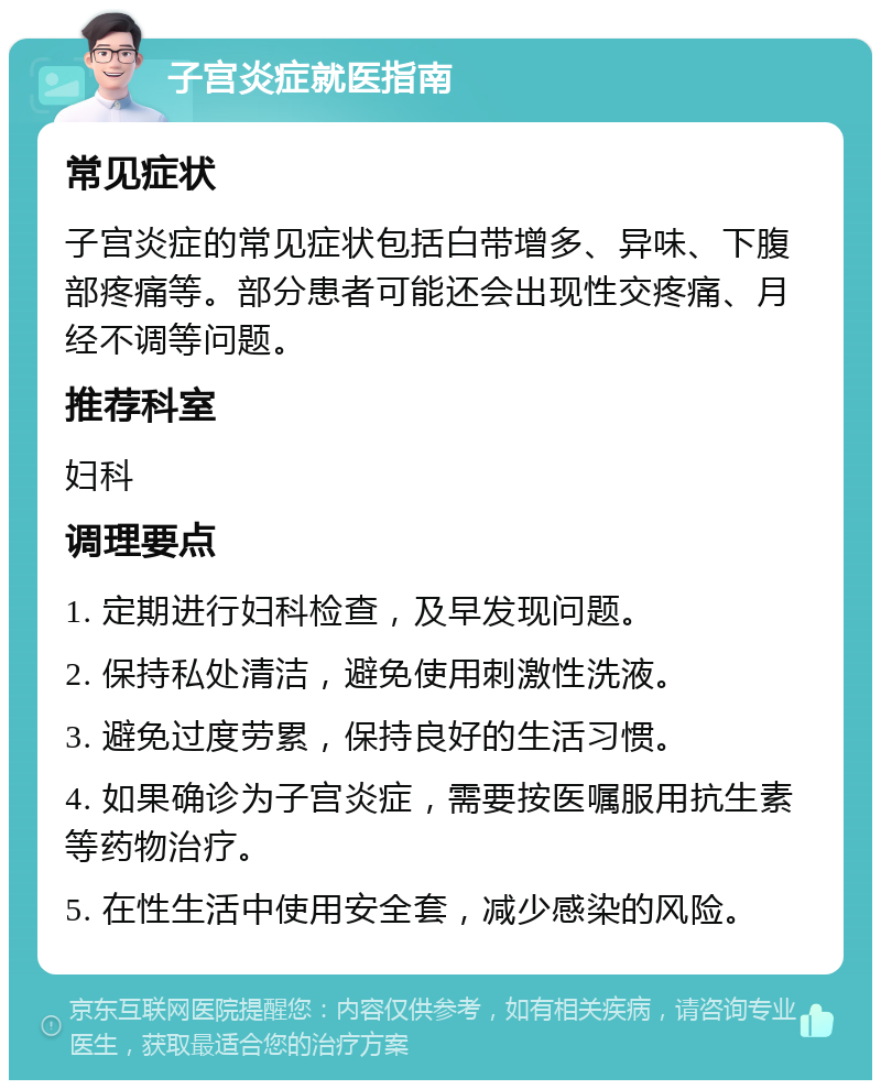 子宫炎症就医指南 常见症状 子宫炎症的常见症状包括白带增多、异味、下腹部疼痛等。部分患者可能还会出现性交疼痛、月经不调等问题。 推荐科室 妇科 调理要点 1. 定期进行妇科检查，及早发现问题。 2. 保持私处清洁，避免使用刺激性洗液。 3. 避免过度劳累，保持良好的生活习惯。 4. 如果确诊为子宫炎症，需要按医嘱服用抗生素等药物治疗。 5. 在性生活中使用安全套，减少感染的风险。