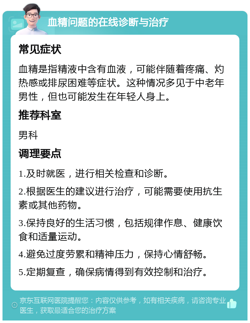 血精问题的在线诊断与治疗 常见症状 血精是指精液中含有血液，可能伴随着疼痛、灼热感或排尿困难等症状。这种情况多见于中老年男性，但也可能发生在年轻人身上。 推荐科室 男科 调理要点 1.及时就医，进行相关检查和诊断。 2.根据医生的建议进行治疗，可能需要使用抗生素或其他药物。 3.保持良好的生活习惯，包括规律作息、健康饮食和适量运动。 4.避免过度劳累和精神压力，保持心情舒畅。 5.定期复查，确保病情得到有效控制和治疗。