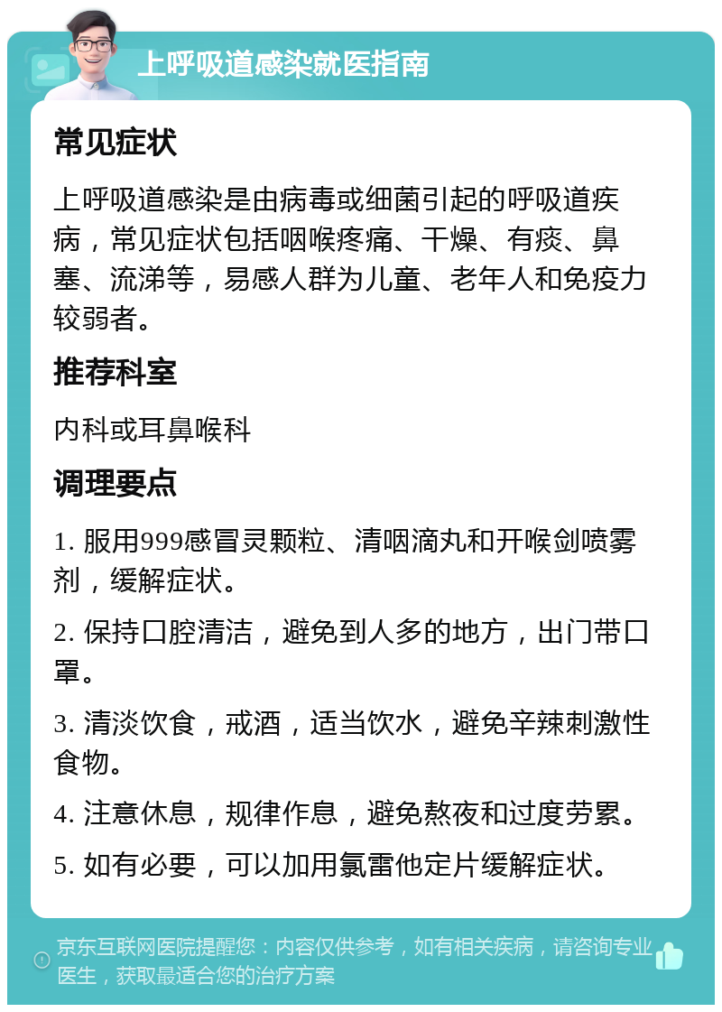 上呼吸道感染就医指南 常见症状 上呼吸道感染是由病毒或细菌引起的呼吸道疾病，常见症状包括咽喉疼痛、干燥、有痰、鼻塞、流涕等，易感人群为儿童、老年人和免疫力较弱者。 推荐科室 内科或耳鼻喉科 调理要点 1. 服用999感冒灵颗粒、清咽滴丸和开喉剑喷雾剂，缓解症状。 2. 保持口腔清洁，避免到人多的地方，出门带口罩。 3. 清淡饮食，戒酒，适当饮水，避免辛辣刺激性食物。 4. 注意休息，规律作息，避免熬夜和过度劳累。 5. 如有必要，可以加用氯雷他定片缓解症状。