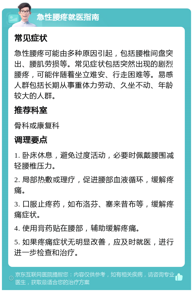 急性腰疼就医指南 常见症状 急性腰疼可能由多种原因引起，包括腰椎间盘突出、腰肌劳损等。常见症状包括突然出现的剧烈腰疼，可能伴随着坐立难安、行走困难等。易感人群包括长期从事重体力劳动、久坐不动、年龄较大的人群。 推荐科室 骨科或康复科 调理要点 1. 卧床休息，避免过度活动，必要时佩戴腰围减轻腰椎压力。 2. 局部热敷或理疗，促进腰部血液循环，缓解疼痛。 3. 口服止疼药，如布洛芬、塞来昔布等，缓解疼痛症状。 4. 使用膏药贴在腰部，辅助缓解疼痛。 5. 如果疼痛症状无明显改善，应及时就医，进行进一步检查和治疗。