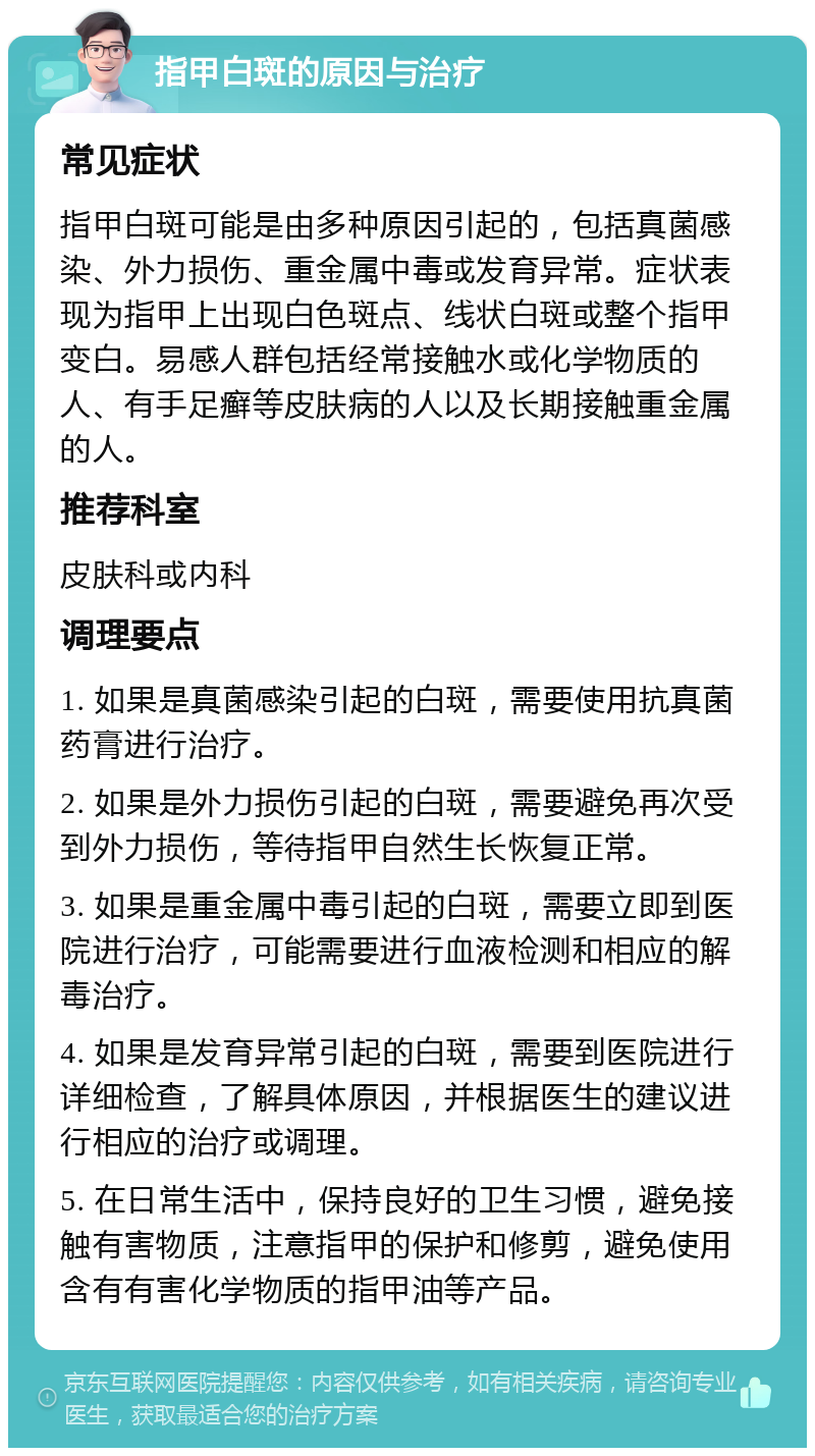 指甲白斑的原因与治疗 常见症状 指甲白斑可能是由多种原因引起的，包括真菌感染、外力损伤、重金属中毒或发育异常。症状表现为指甲上出现白色斑点、线状白斑或整个指甲变白。易感人群包括经常接触水或化学物质的人、有手足癣等皮肤病的人以及长期接触重金属的人。 推荐科室 皮肤科或内科 调理要点 1. 如果是真菌感染引起的白斑，需要使用抗真菌药膏进行治疗。 2. 如果是外力损伤引起的白斑，需要避免再次受到外力损伤，等待指甲自然生长恢复正常。 3. 如果是重金属中毒引起的白斑，需要立即到医院进行治疗，可能需要进行血液检测和相应的解毒治疗。 4. 如果是发育异常引起的白斑，需要到医院进行详细检查，了解具体原因，并根据医生的建议进行相应的治疗或调理。 5. 在日常生活中，保持良好的卫生习惯，避免接触有害物质，注意指甲的保护和修剪，避免使用含有有害化学物质的指甲油等产品。