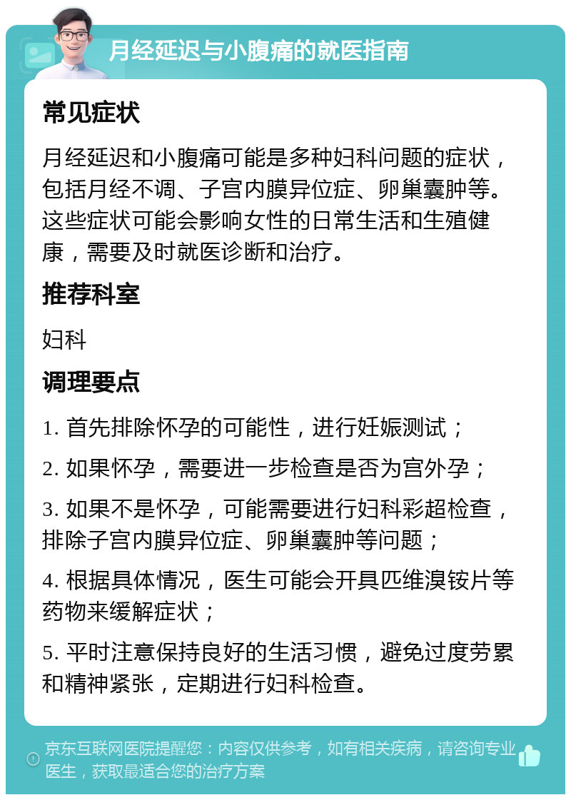 月经延迟与小腹痛的就医指南 常见症状 月经延迟和小腹痛可能是多种妇科问题的症状，包括月经不调、子宫内膜异位症、卵巢囊肿等。这些症状可能会影响女性的日常生活和生殖健康，需要及时就医诊断和治疗。 推荐科室 妇科 调理要点 1. 首先排除怀孕的可能性，进行妊娠测试； 2. 如果怀孕，需要进一步检查是否为宫外孕； 3. 如果不是怀孕，可能需要进行妇科彩超检查，排除子宫内膜异位症、卵巢囊肿等问题； 4. 根据具体情况，医生可能会开具匹维溴铵片等药物来缓解症状； 5. 平时注意保持良好的生活习惯，避免过度劳累和精神紧张，定期进行妇科检查。