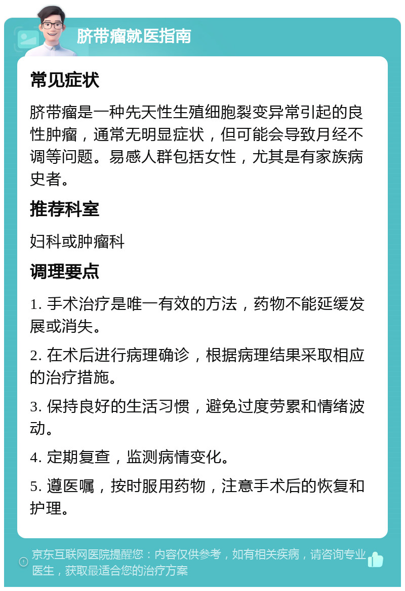 脐带瘤就医指南 常见症状 脐带瘤是一种先天性生殖细胞裂变异常引起的良性肿瘤，通常无明显症状，但可能会导致月经不调等问题。易感人群包括女性，尤其是有家族病史者。 推荐科室 妇科或肿瘤科 调理要点 1. 手术治疗是唯一有效的方法，药物不能延缓发展或消失。 2. 在术后进行病理确诊，根据病理结果采取相应的治疗措施。 3. 保持良好的生活习惯，避免过度劳累和情绪波动。 4. 定期复查，监测病情变化。 5. 遵医嘱，按时服用药物，注意手术后的恢复和护理。