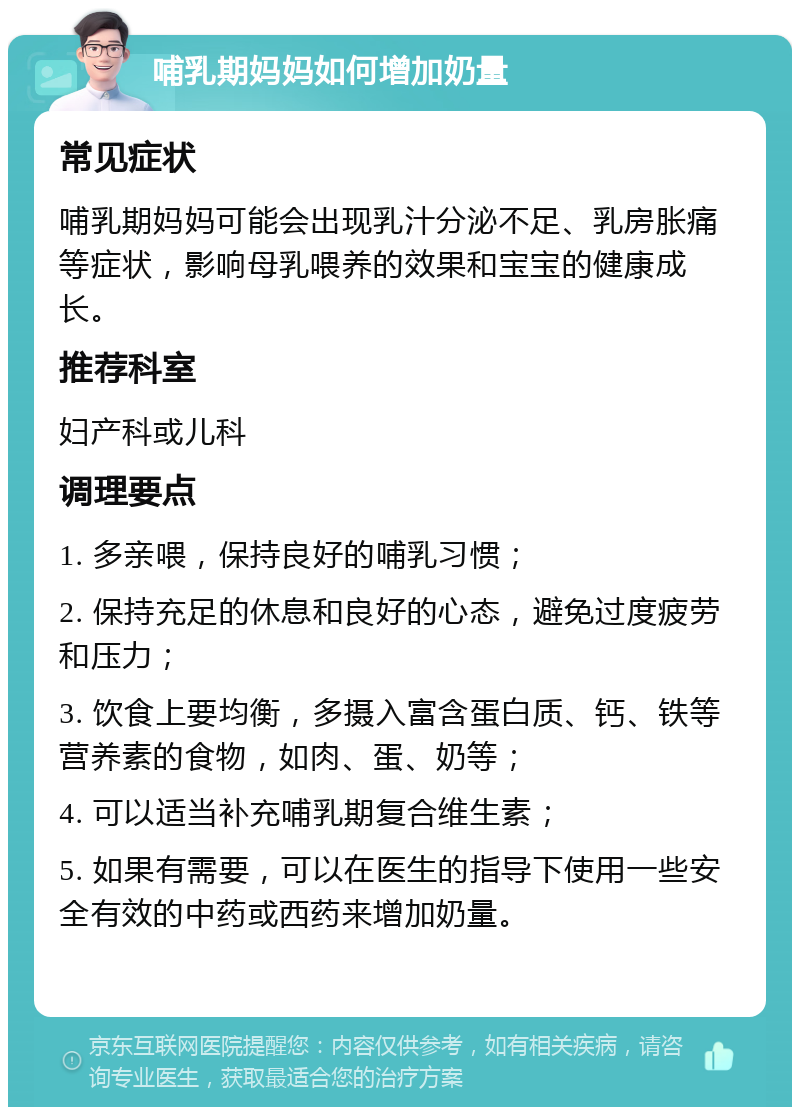 哺乳期妈妈如何增加奶量 常见症状 哺乳期妈妈可能会出现乳汁分泌不足、乳房胀痛等症状，影响母乳喂养的效果和宝宝的健康成长。 推荐科室 妇产科或儿科 调理要点 1. 多亲喂，保持良好的哺乳习惯； 2. 保持充足的休息和良好的心态，避免过度疲劳和压力； 3. 饮食上要均衡，多摄入富含蛋白质、钙、铁等营养素的食物，如肉、蛋、奶等； 4. 可以适当补充哺乳期复合维生素； 5. 如果有需要，可以在医生的指导下使用一些安全有效的中药或西药来增加奶量。