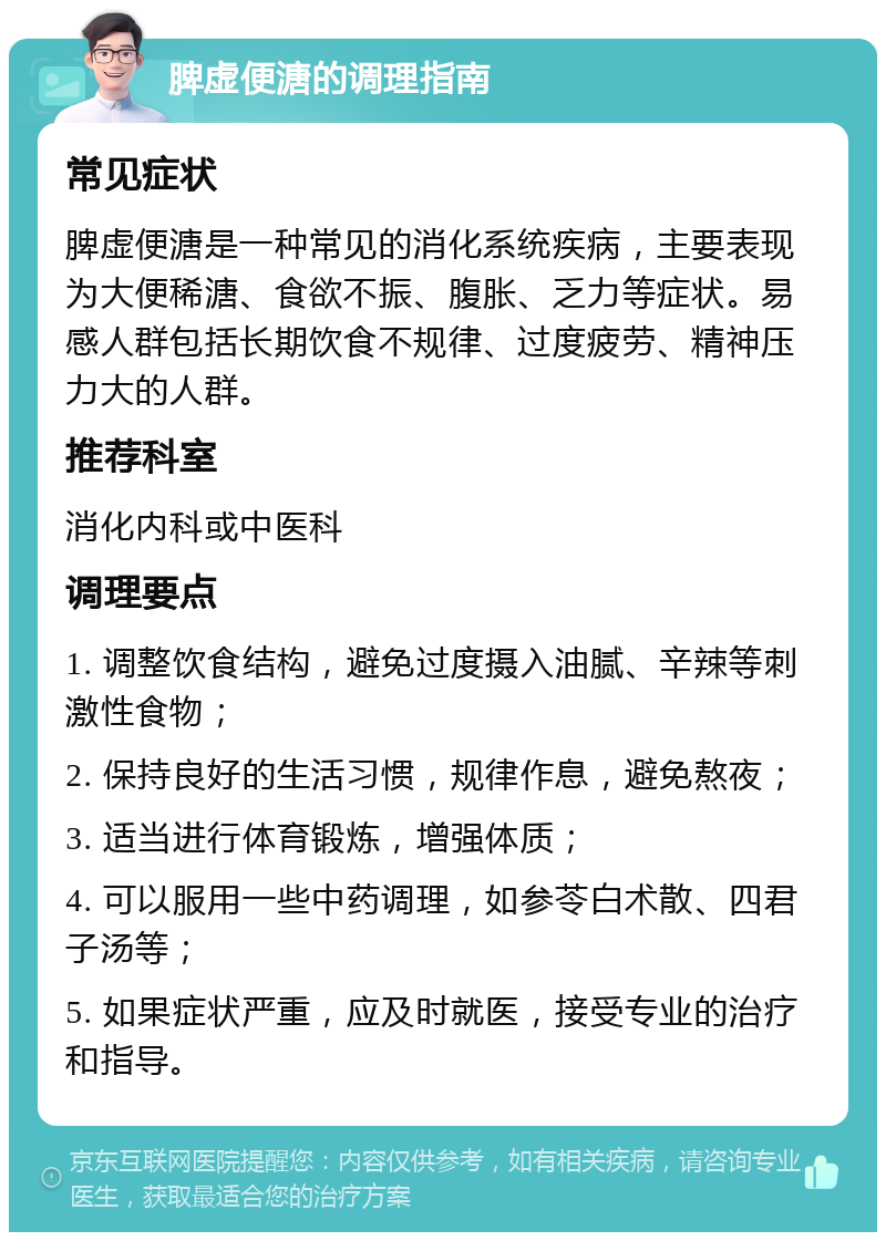 脾虚便溏的调理指南 常见症状 脾虚便溏是一种常见的消化系统疾病，主要表现为大便稀溏、食欲不振、腹胀、乏力等症状。易感人群包括长期饮食不规律、过度疲劳、精神压力大的人群。 推荐科室 消化内科或中医科 调理要点 1. 调整饮食结构，避免过度摄入油腻、辛辣等刺激性食物； 2. 保持良好的生活习惯，规律作息，避免熬夜； 3. 适当进行体育锻炼，增强体质； 4. 可以服用一些中药调理，如参苓白术散、四君子汤等； 5. 如果症状严重，应及时就医，接受专业的治疗和指导。