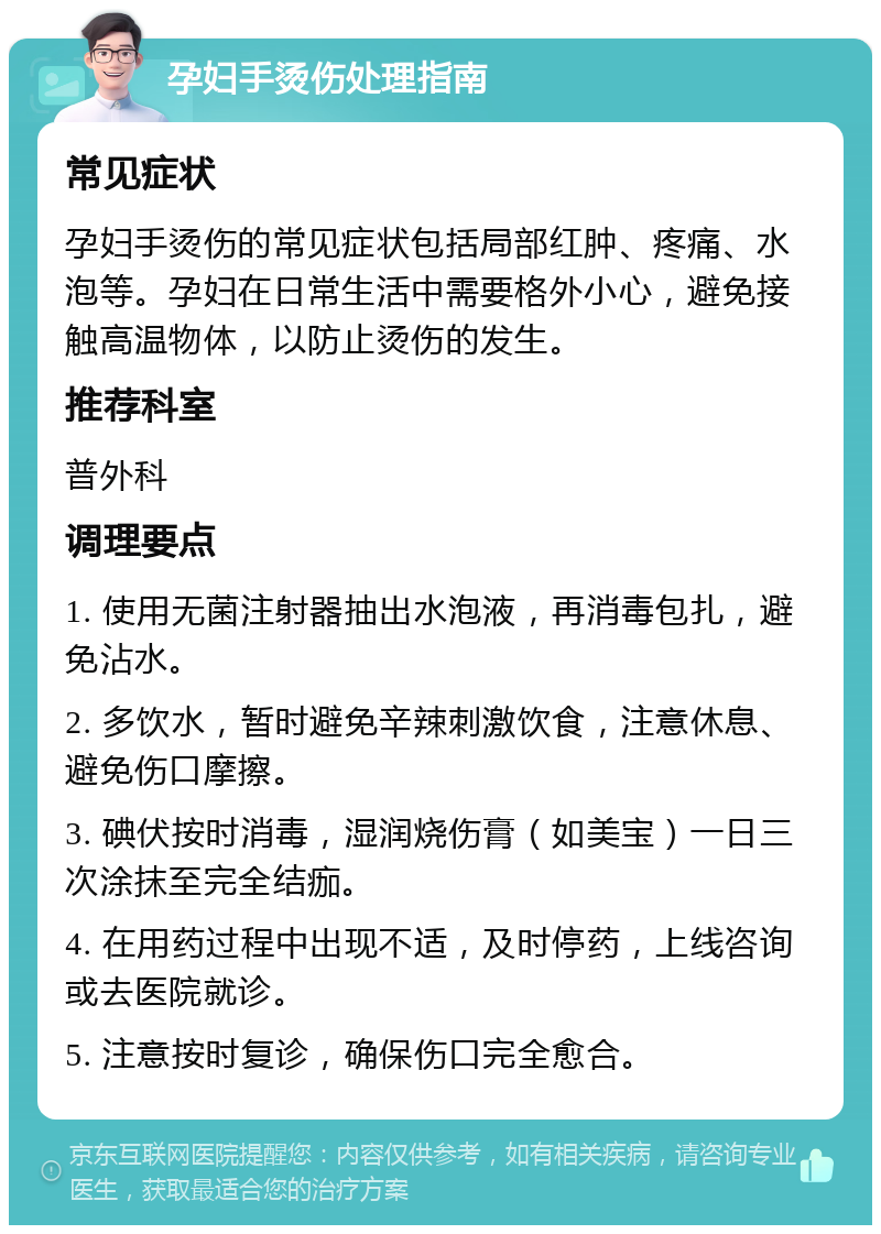 孕妇手烫伤处理指南 常见症状 孕妇手烫伤的常见症状包括局部红肿、疼痛、水泡等。孕妇在日常生活中需要格外小心，避免接触高温物体，以防止烫伤的发生。 推荐科室 普外科 调理要点 1. 使用无菌注射器抽出水泡液，再消毒包扎，避免沾水。 2. 多饮水，暂时避免辛辣刺激饮食，注意休息、避免伤口摩擦。 3. 碘伏按时消毒，湿润烧伤膏（如美宝）一日三次涂抹至完全结痂。 4. 在用药过程中出现不适，及时停药，上线咨询或去医院就诊。 5. 注意按时复诊，确保伤口完全愈合。