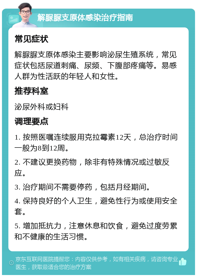 解脲脲支原体感染治疗指南 常见症状 解脲脲支原体感染主要影响泌尿生殖系统，常见症状包括尿道刺痛、尿频、下腹部疼痛等。易感人群为性活跃的年轻人和女性。 推荐科室 泌尿外科或妇科 调理要点 1. 按照医嘱连续服用克拉霉素12天，总治疗时间一般为8到12周。 2. 不建议更换药物，除非有特殊情况或过敏反应。 3. 治疗期间不需要停药，包括月经期间。 4. 保持良好的个人卫生，避免性行为或使用安全套。 5. 增加抵抗力，注意休息和饮食，避免过度劳累和不健康的生活习惯。