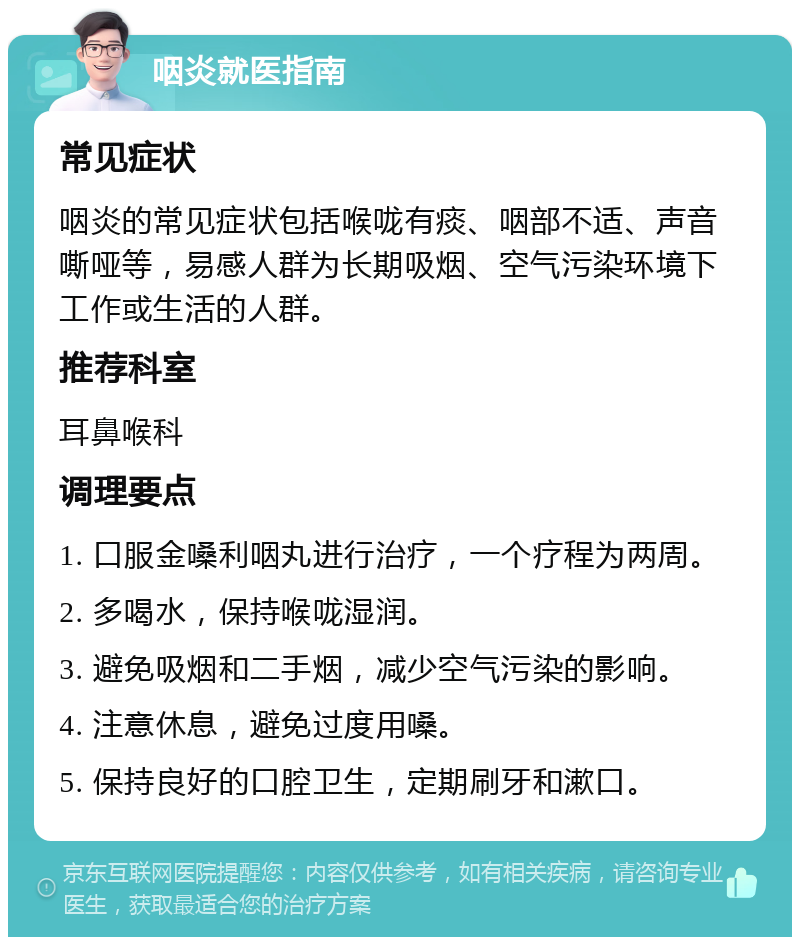 咽炎就医指南 常见症状 咽炎的常见症状包括喉咙有痰、咽部不适、声音嘶哑等，易感人群为长期吸烟、空气污染环境下工作或生活的人群。 推荐科室 耳鼻喉科 调理要点 1. 口服金嗓利咽丸进行治疗，一个疗程为两周。 2. 多喝水，保持喉咙湿润。 3. 避免吸烟和二手烟，减少空气污染的影响。 4. 注意休息，避免过度用嗓。 5. 保持良好的口腔卫生，定期刷牙和漱口。