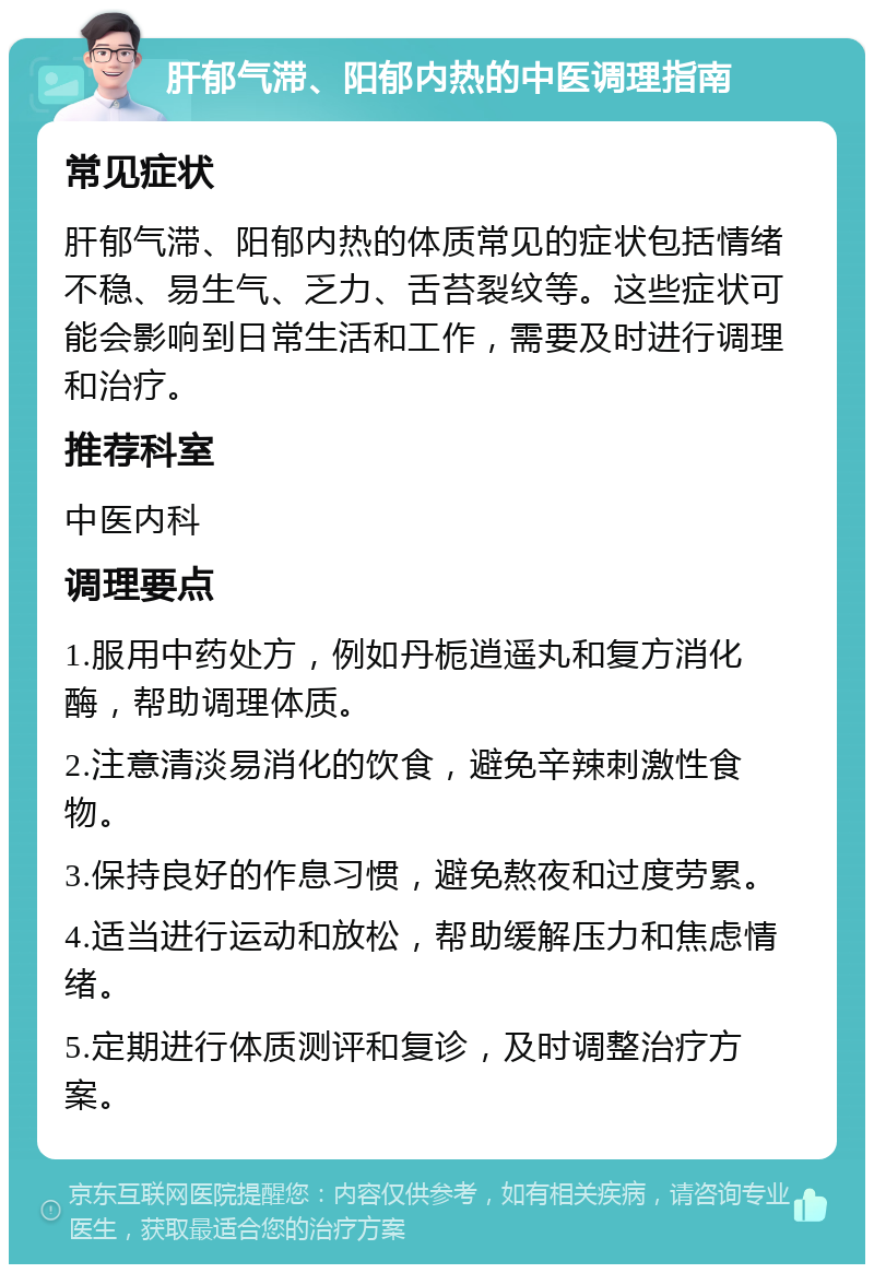 肝郁气滞、阳郁内热的中医调理指南 常见症状 肝郁气滞、阳郁内热的体质常见的症状包括情绪不稳、易生气、乏力、舌苔裂纹等。这些症状可能会影响到日常生活和工作，需要及时进行调理和治疗。 推荐科室 中医内科 调理要点 1.服用中药处方，例如丹栀逍遥丸和复方消化酶，帮助调理体质。 2.注意清淡易消化的饮食，避免辛辣刺激性食物。 3.保持良好的作息习惯，避免熬夜和过度劳累。 4.适当进行运动和放松，帮助缓解压力和焦虑情绪。 5.定期进行体质测评和复诊，及时调整治疗方案。