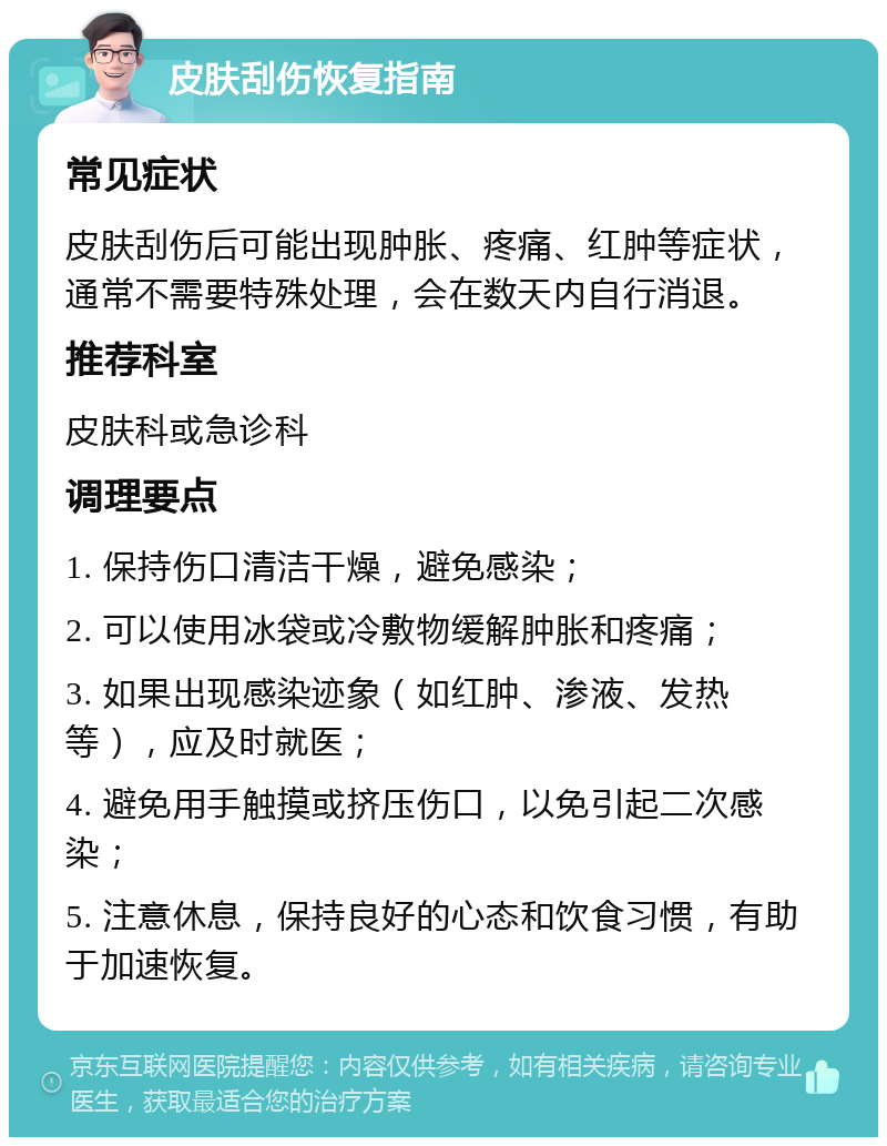 皮肤刮伤恢复指南 常见症状 皮肤刮伤后可能出现肿胀、疼痛、红肿等症状，通常不需要特殊处理，会在数天内自行消退。 推荐科室 皮肤科或急诊科 调理要点 1. 保持伤口清洁干燥，避免感染； 2. 可以使用冰袋或冷敷物缓解肿胀和疼痛； 3. 如果出现感染迹象（如红肿、渗液、发热等），应及时就医； 4. 避免用手触摸或挤压伤口，以免引起二次感染； 5. 注意休息，保持良好的心态和饮食习惯，有助于加速恢复。