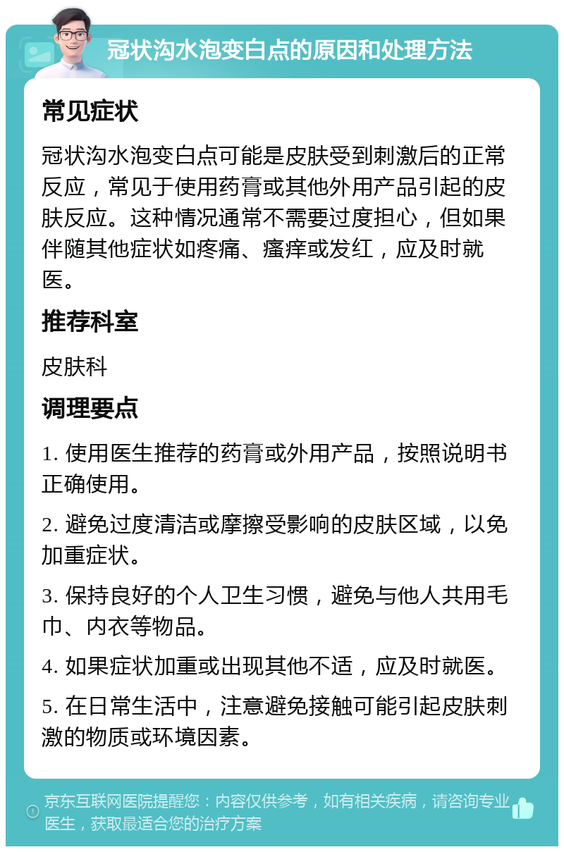 冠状沟水泡变白点的原因和处理方法 常见症状 冠状沟水泡变白点可能是皮肤受到刺激后的正常反应，常见于使用药膏或其他外用产品引起的皮肤反应。这种情况通常不需要过度担心，但如果伴随其他症状如疼痛、瘙痒或发红，应及时就医。 推荐科室 皮肤科 调理要点 1. 使用医生推荐的药膏或外用产品，按照说明书正确使用。 2. 避免过度清洁或摩擦受影响的皮肤区域，以免加重症状。 3. 保持良好的个人卫生习惯，避免与他人共用毛巾、内衣等物品。 4. 如果症状加重或出现其他不适，应及时就医。 5. 在日常生活中，注意避免接触可能引起皮肤刺激的物质或环境因素。