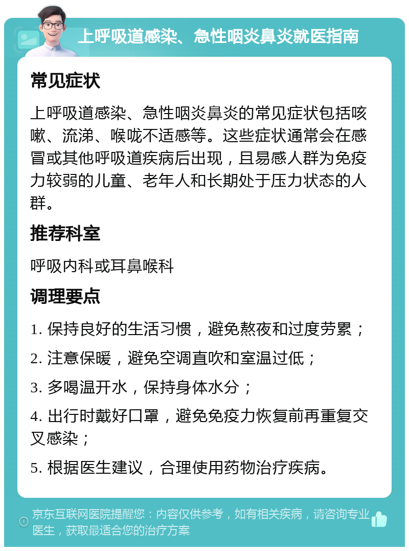 上呼吸道感染、急性咽炎鼻炎就医指南 常见症状 上呼吸道感染、急性咽炎鼻炎的常见症状包括咳嗽、流涕、喉咙不适感等。这些症状通常会在感冒或其他呼吸道疾病后出现，且易感人群为免疫力较弱的儿童、老年人和长期处于压力状态的人群。 推荐科室 呼吸内科或耳鼻喉科 调理要点 1. 保持良好的生活习惯，避免熬夜和过度劳累； 2. 注意保暖，避免空调直吹和室温过低； 3. 多喝温开水，保持身体水分； 4. 出行时戴好口罩，避免免疫力恢复前再重复交叉感染； 5. 根据医生建议，合理使用药物治疗疾病。