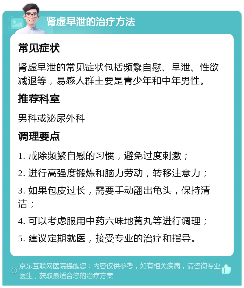 肾虚早泄的治疗方法 常见症状 肾虚早泄的常见症状包括频繁自慰、早泄、性欲减退等，易感人群主要是青少年和中年男性。 推荐科室 男科或泌尿外科 调理要点 1. 戒除频繁自慰的习惯，避免过度刺激； 2. 进行高强度锻炼和脑力劳动，转移注意力； 3. 如果包皮过长，需要手动翻出龟头，保持清洁； 4. 可以考虑服用中药六味地黄丸等进行调理； 5. 建议定期就医，接受专业的治疗和指导。