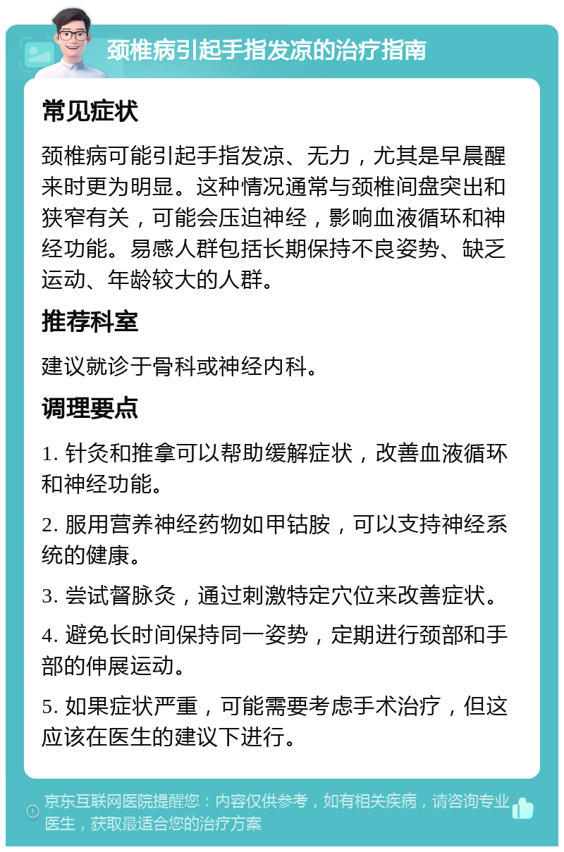 颈椎病引起手指发凉的治疗指南 常见症状 颈椎病可能引起手指发凉、无力，尤其是早晨醒来时更为明显。这种情况通常与颈椎间盘突出和狭窄有关，可能会压迫神经，影响血液循环和神经功能。易感人群包括长期保持不良姿势、缺乏运动、年龄较大的人群。 推荐科室 建议就诊于骨科或神经内科。 调理要点 1. 针灸和推拿可以帮助缓解症状，改善血液循环和神经功能。 2. 服用营养神经药物如甲钴胺，可以支持神经系统的健康。 3. 尝试督脉灸，通过刺激特定穴位来改善症状。 4. 避免长时间保持同一姿势，定期进行颈部和手部的伸展运动。 5. 如果症状严重，可能需要考虑手术治疗，但这应该在医生的建议下进行。