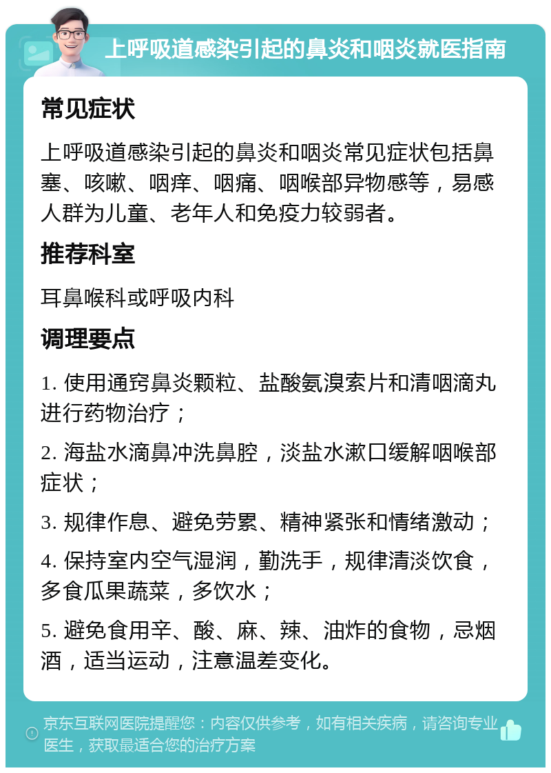 上呼吸道感染引起的鼻炎和咽炎就医指南 常见症状 上呼吸道感染引起的鼻炎和咽炎常见症状包括鼻塞、咳嗽、咽痒、咽痛、咽喉部异物感等，易感人群为儿童、老年人和免疫力较弱者。 推荐科室 耳鼻喉科或呼吸内科 调理要点 1. 使用通窍鼻炎颗粒、盐酸氨溴索片和清咽滴丸进行药物治疗； 2. 海盐水滴鼻冲洗鼻腔，淡盐水漱口缓解咽喉部症状； 3. 规律作息、避免劳累、精神紧张和情绪激动； 4. 保持室内空气湿润，勤洗手，规律清淡饮食，多食瓜果蔬菜，多饮水； 5. 避免食用辛、酸、麻、辣、油炸的食物，忌烟酒，适当运动，注意温差变化。