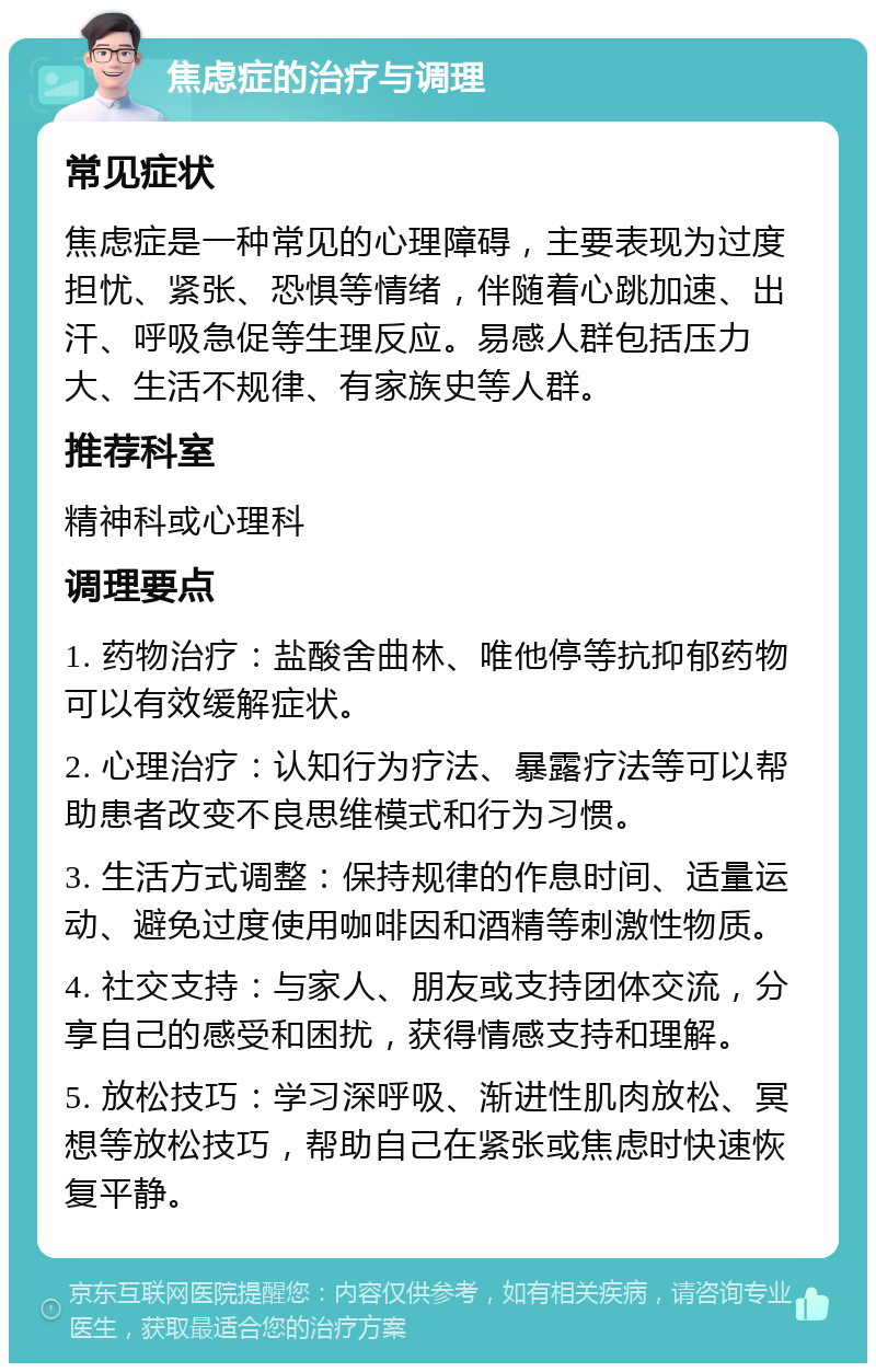 焦虑症的治疗与调理 常见症状 焦虑症是一种常见的心理障碍，主要表现为过度担忧、紧张、恐惧等情绪，伴随着心跳加速、出汗、呼吸急促等生理反应。易感人群包括压力大、生活不规律、有家族史等人群。 推荐科室 精神科或心理科 调理要点 1. 药物治疗：盐酸舍曲林、唯他停等抗抑郁药物可以有效缓解症状。 2. 心理治疗：认知行为疗法、暴露疗法等可以帮助患者改变不良思维模式和行为习惯。 3. 生活方式调整：保持规律的作息时间、适量运动、避免过度使用咖啡因和酒精等刺激性物质。 4. 社交支持：与家人、朋友或支持团体交流，分享自己的感受和困扰，获得情感支持和理解。 5. 放松技巧：学习深呼吸、渐进性肌肉放松、冥想等放松技巧，帮助自己在紧张或焦虑时快速恢复平静。