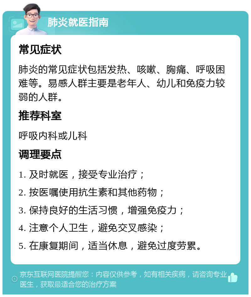 肺炎就医指南 常见症状 肺炎的常见症状包括发热、咳嗽、胸痛、呼吸困难等。易感人群主要是老年人、幼儿和免疫力较弱的人群。 推荐科室 呼吸内科或儿科 调理要点 1. 及时就医，接受专业治疗； 2. 按医嘱使用抗生素和其他药物； 3. 保持良好的生活习惯，增强免疫力； 4. 注意个人卫生，避免交叉感染； 5. 在康复期间，适当休息，避免过度劳累。