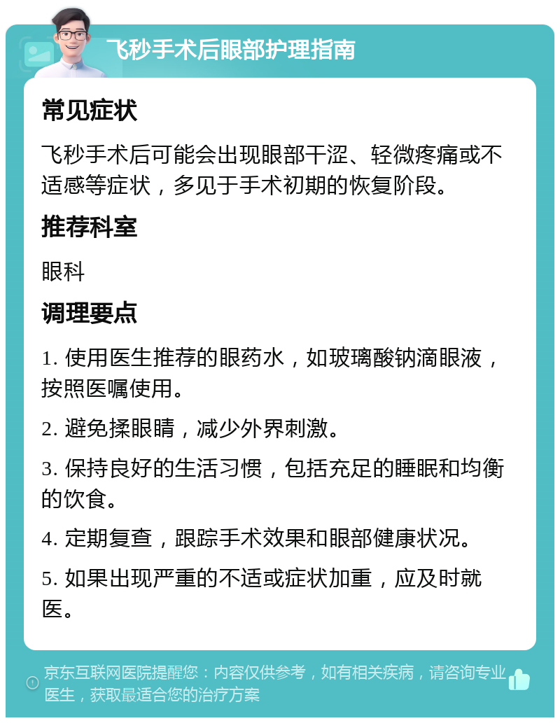 飞秒手术后眼部护理指南 常见症状 飞秒手术后可能会出现眼部干涩、轻微疼痛或不适感等症状，多见于手术初期的恢复阶段。 推荐科室 眼科 调理要点 1. 使用医生推荐的眼药水，如玻璃酸钠滴眼液，按照医嘱使用。 2. 避免揉眼睛，减少外界刺激。 3. 保持良好的生活习惯，包括充足的睡眠和均衡的饮食。 4. 定期复查，跟踪手术效果和眼部健康状况。 5. 如果出现严重的不适或症状加重，应及时就医。