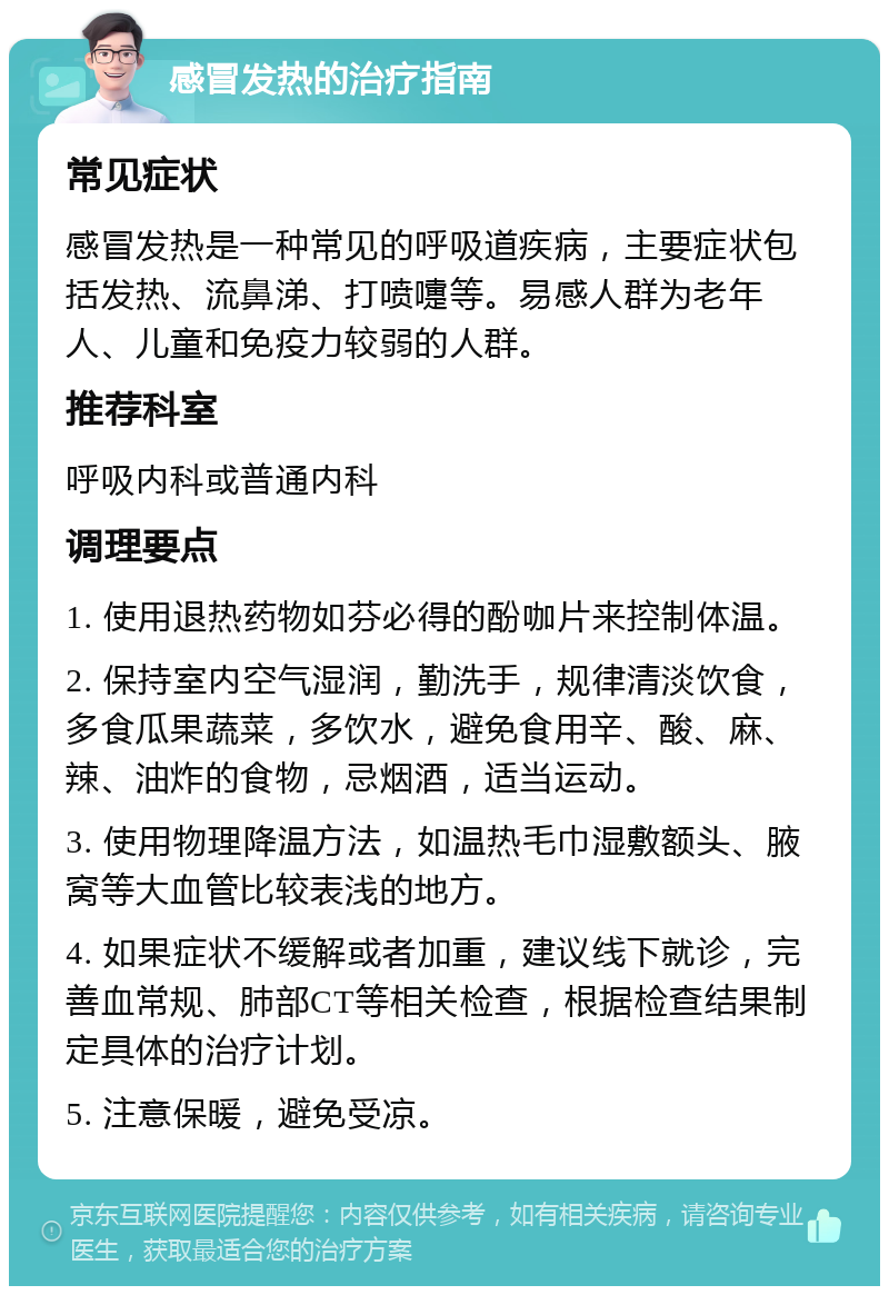 感冒发热的治疗指南 常见症状 感冒发热是一种常见的呼吸道疾病，主要症状包括发热、流鼻涕、打喷嚏等。易感人群为老年人、儿童和免疫力较弱的人群。 推荐科室 呼吸内科或普通内科 调理要点 1. 使用退热药物如芬必得的酚咖片来控制体温。 2. 保持室内空气湿润，勤洗手，规律清淡饮食，多食瓜果蔬菜，多饮水，避免食用辛、酸、麻、辣、油炸的食物，忌烟酒，适当运动。 3. 使用物理降温方法，如温热毛巾湿敷额头、腋窝等大血管比较表浅的地方。 4. 如果症状不缓解或者加重，建议线下就诊，完善血常规、肺部CT等相关检查，根据检查结果制定具体的治疗计划。 5. 注意保暖，避免受凉。