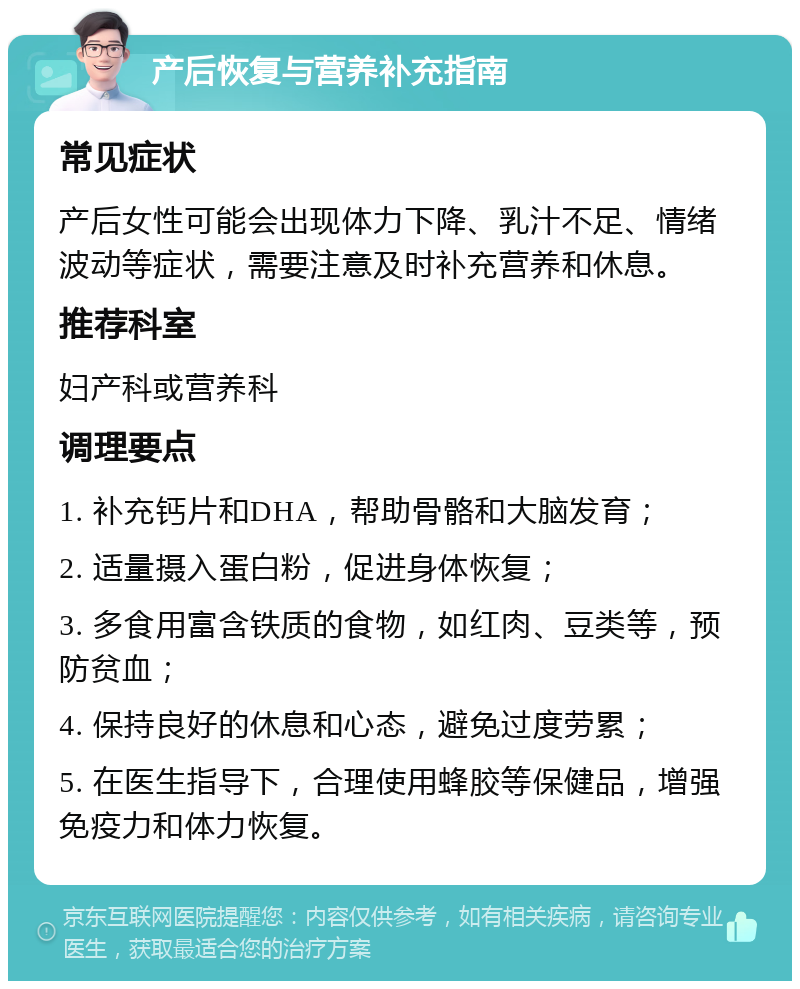 产后恢复与营养补充指南 常见症状 产后女性可能会出现体力下降、乳汁不足、情绪波动等症状，需要注意及时补充营养和休息。 推荐科室 妇产科或营养科 调理要点 1. 补充钙片和DHA，帮助骨骼和大脑发育； 2. 适量摄入蛋白粉，促进身体恢复； 3. 多食用富含铁质的食物，如红肉、豆类等，预防贫血； 4. 保持良好的休息和心态，避免过度劳累； 5. 在医生指导下，合理使用蜂胶等保健品，增强免疫力和体力恢复。