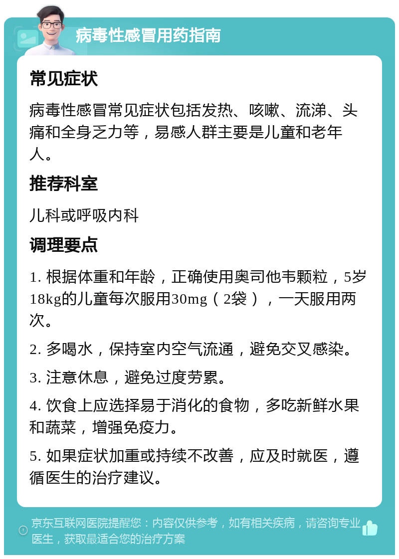 病毒性感冒用药指南 常见症状 病毒性感冒常见症状包括发热、咳嗽、流涕、头痛和全身乏力等，易感人群主要是儿童和老年人。 推荐科室 儿科或呼吸内科 调理要点 1. 根据体重和年龄，正确使用奥司他韦颗粒，5岁18kg的儿童每次服用30mg（2袋），一天服用两次。 2. 多喝水，保持室内空气流通，避免交叉感染。 3. 注意休息，避免过度劳累。 4. 饮食上应选择易于消化的食物，多吃新鲜水果和蔬菜，增强免疫力。 5. 如果症状加重或持续不改善，应及时就医，遵循医生的治疗建议。