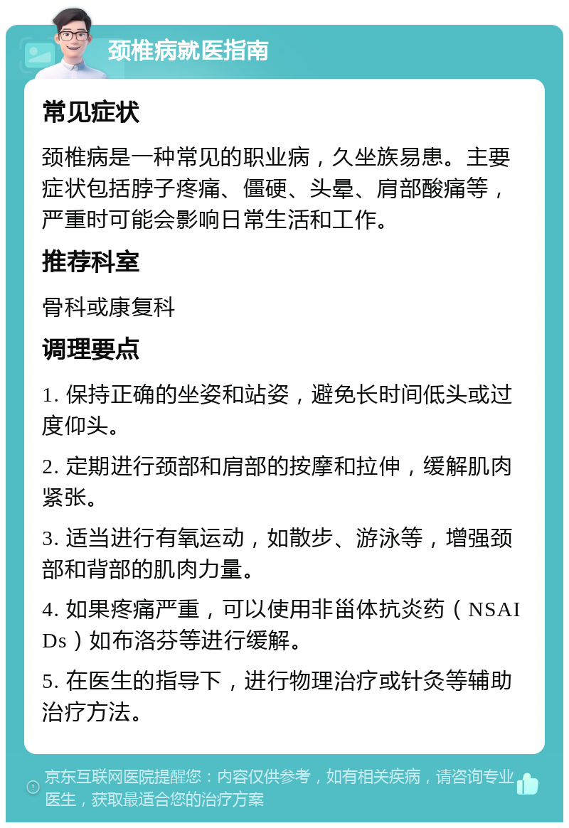 颈椎病就医指南 常见症状 颈椎病是一种常见的职业病，久坐族易患。主要症状包括脖子疼痛、僵硬、头晕、肩部酸痛等，严重时可能会影响日常生活和工作。 推荐科室 骨科或康复科 调理要点 1. 保持正确的坐姿和站姿，避免长时间低头或过度仰头。 2. 定期进行颈部和肩部的按摩和拉伸，缓解肌肉紧张。 3. 适当进行有氧运动，如散步、游泳等，增强颈部和背部的肌肉力量。 4. 如果疼痛严重，可以使用非甾体抗炎药（NSAIDs）如布洛芬等进行缓解。 5. 在医生的指导下，进行物理治疗或针灸等辅助治疗方法。