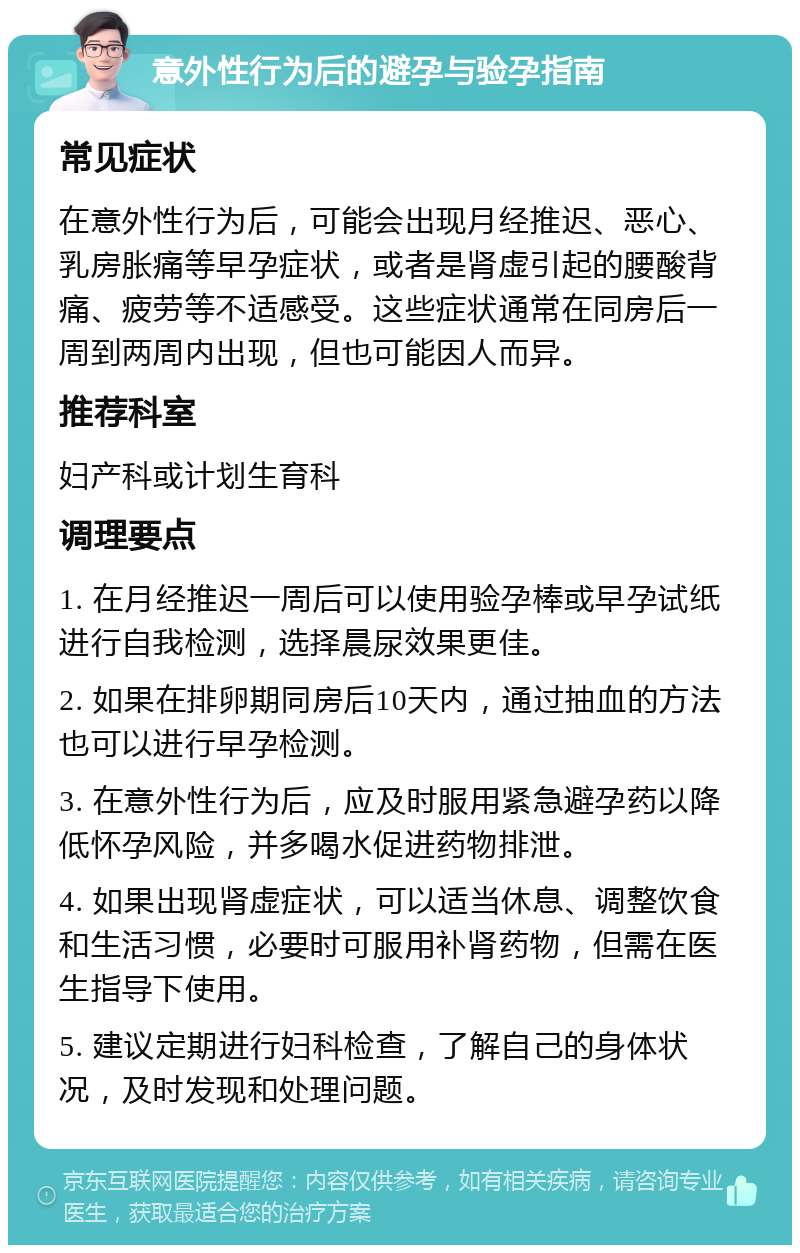 意外性行为后的避孕与验孕指南 常见症状 在意外性行为后，可能会出现月经推迟、恶心、乳房胀痛等早孕症状，或者是肾虚引起的腰酸背痛、疲劳等不适感受。这些症状通常在同房后一周到两周内出现，但也可能因人而异。 推荐科室 妇产科或计划生育科 调理要点 1. 在月经推迟一周后可以使用验孕棒或早孕试纸进行自我检测，选择晨尿效果更佳。 2. 如果在排卵期同房后10天内，通过抽血的方法也可以进行早孕检测。 3. 在意外性行为后，应及时服用紧急避孕药以降低怀孕风险，并多喝水促进药物排泄。 4. 如果出现肾虚症状，可以适当休息、调整饮食和生活习惯，必要时可服用补肾药物，但需在医生指导下使用。 5. 建议定期进行妇科检查，了解自己的身体状况，及时发现和处理问题。