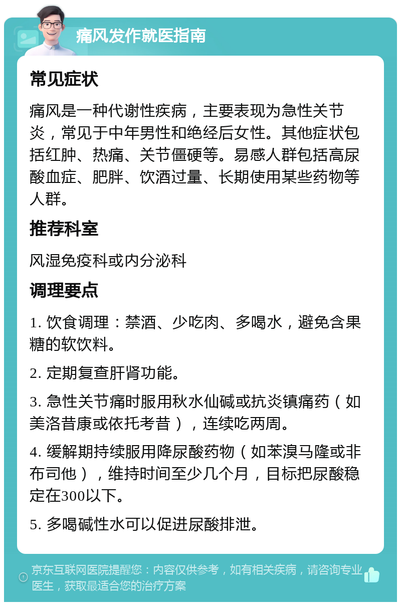 痛风发作就医指南 常见症状 痛风是一种代谢性疾病，主要表现为急性关节炎，常见于中年男性和绝经后女性。其他症状包括红肿、热痛、关节僵硬等。易感人群包括高尿酸血症、肥胖、饮酒过量、长期使用某些药物等人群。 推荐科室 风湿免疫科或内分泌科 调理要点 1. 饮食调理：禁酒、少吃肉、多喝水，避免含果糖的软饮料。 2. 定期复查肝肾功能。 3. 急性关节痛时服用秋水仙碱或抗炎镇痛药（如美洛昔康或依托考昔），连续吃两周。 4. 缓解期持续服用降尿酸药物（如苯溴马隆或非布司他），维持时间至少几个月，目标把尿酸稳定在300以下。 5. 多喝碱性水可以促进尿酸排泄。