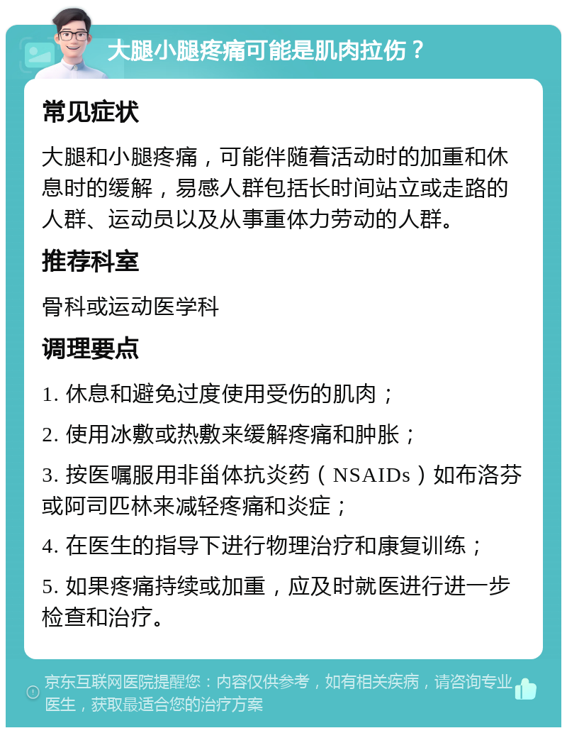 大腿小腿疼痛可能是肌肉拉伤？ 常见症状 大腿和小腿疼痛，可能伴随着活动时的加重和休息时的缓解，易感人群包括长时间站立或走路的人群、运动员以及从事重体力劳动的人群。 推荐科室 骨科或运动医学科 调理要点 1. 休息和避免过度使用受伤的肌肉； 2. 使用冰敷或热敷来缓解疼痛和肿胀； 3. 按医嘱服用非甾体抗炎药（NSAIDs）如布洛芬或阿司匹林来减轻疼痛和炎症； 4. 在医生的指导下进行物理治疗和康复训练； 5. 如果疼痛持续或加重，应及时就医进行进一步检查和治疗。