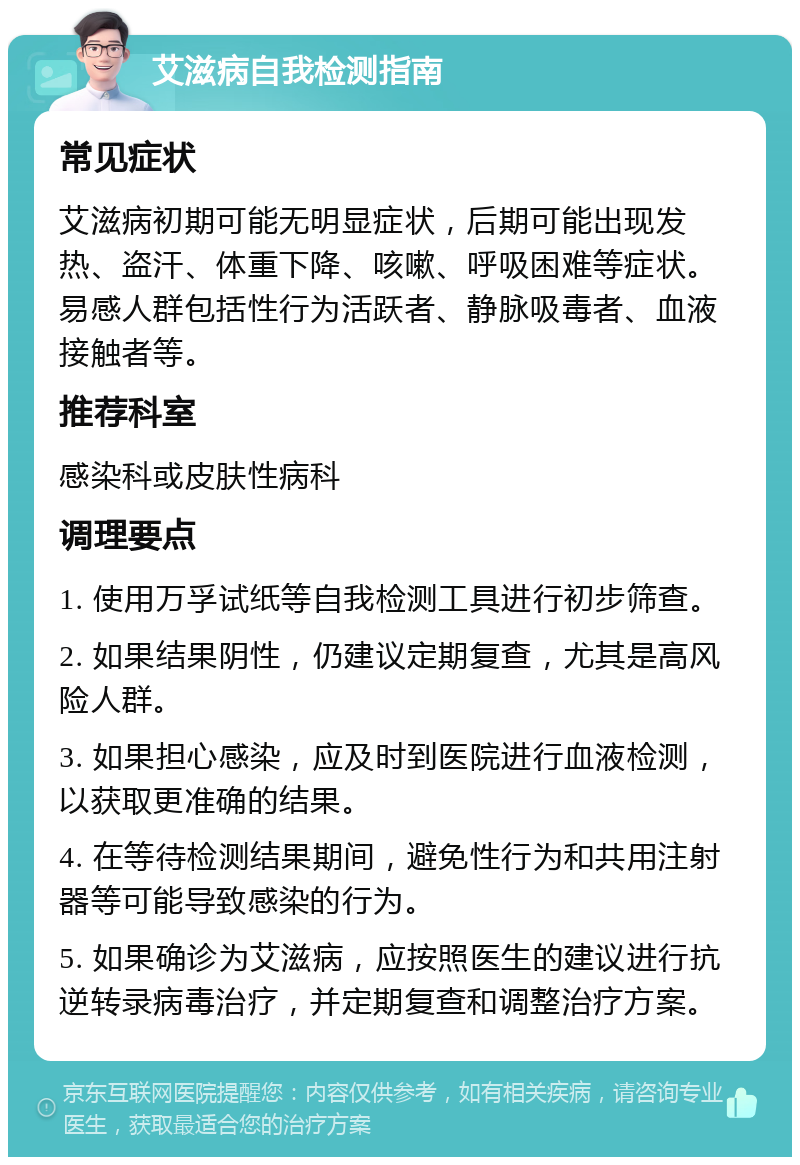 艾滋病自我检测指南 常见症状 艾滋病初期可能无明显症状，后期可能出现发热、盗汗、体重下降、咳嗽、呼吸困难等症状。易感人群包括性行为活跃者、静脉吸毒者、血液接触者等。 推荐科室 感染科或皮肤性病科 调理要点 1. 使用万孚试纸等自我检测工具进行初步筛查。 2. 如果结果阴性，仍建议定期复查，尤其是高风险人群。 3. 如果担心感染，应及时到医院进行血液检测，以获取更准确的结果。 4. 在等待检测结果期间，避免性行为和共用注射器等可能导致感染的行为。 5. 如果确诊为艾滋病，应按照医生的建议进行抗逆转录病毒治疗，并定期复查和调整治疗方案。