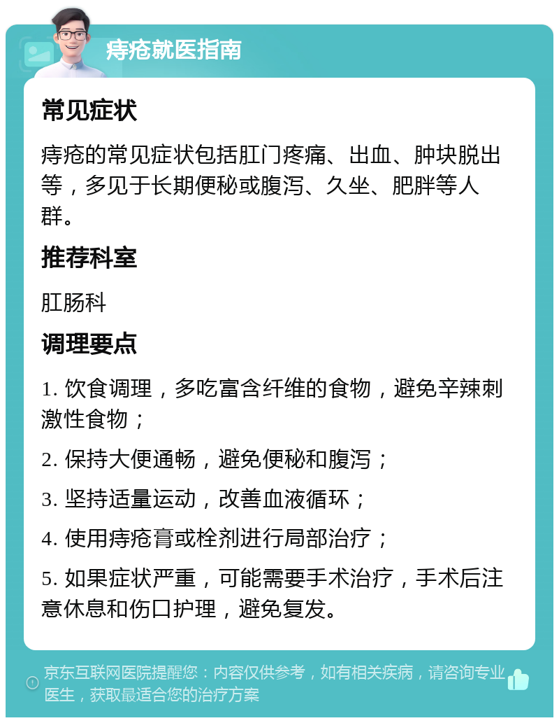 痔疮就医指南 常见症状 痔疮的常见症状包括肛门疼痛、出血、肿块脱出等，多见于长期便秘或腹泻、久坐、肥胖等人群。 推荐科室 肛肠科 调理要点 1. 饮食调理，多吃富含纤维的食物，避免辛辣刺激性食物； 2. 保持大便通畅，避免便秘和腹泻； 3. 坚持适量运动，改善血液循环； 4. 使用痔疮膏或栓剂进行局部治疗； 5. 如果症状严重，可能需要手术治疗，手术后注意休息和伤口护理，避免复发。