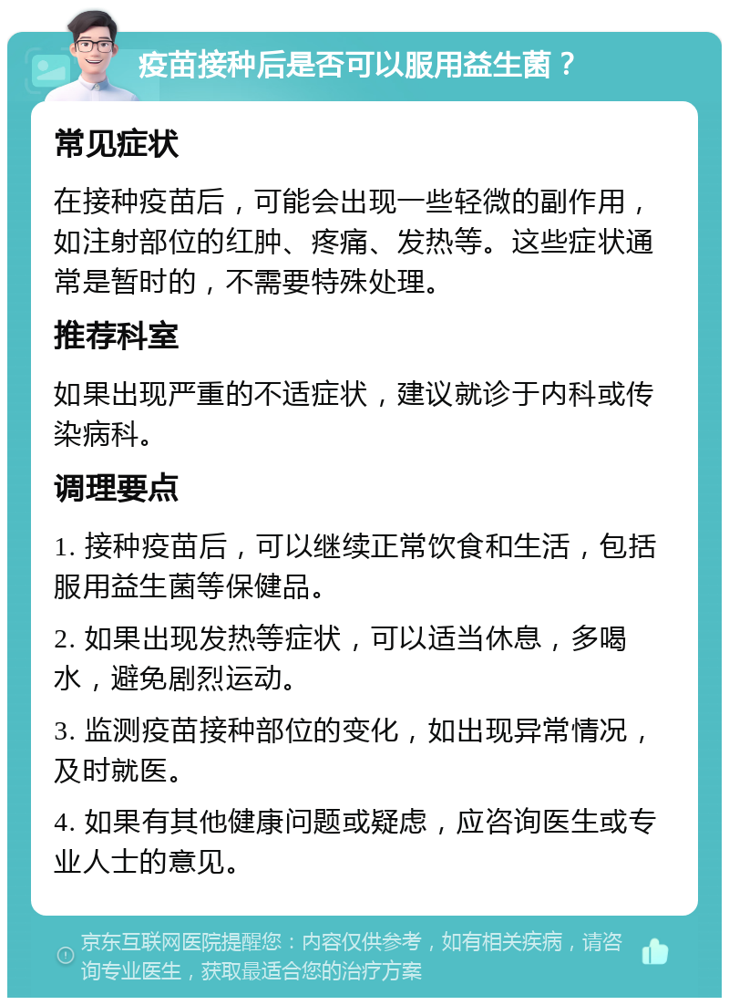 疫苗接种后是否可以服用益生菌？ 常见症状 在接种疫苗后，可能会出现一些轻微的副作用，如注射部位的红肿、疼痛、发热等。这些症状通常是暂时的，不需要特殊处理。 推荐科室 如果出现严重的不适症状，建议就诊于内科或传染病科。 调理要点 1. 接种疫苗后，可以继续正常饮食和生活，包括服用益生菌等保健品。 2. 如果出现发热等症状，可以适当休息，多喝水，避免剧烈运动。 3. 监测疫苗接种部位的变化，如出现异常情况，及时就医。 4. 如果有其他健康问题或疑虑，应咨询医生或专业人士的意见。