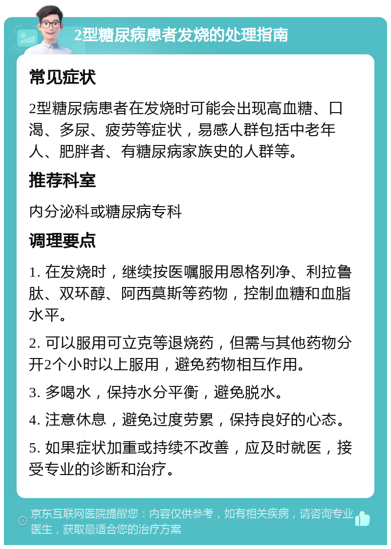 2型糖尿病患者发烧的处理指南 常见症状 2型糖尿病患者在发烧时可能会出现高血糖、口渴、多尿、疲劳等症状，易感人群包括中老年人、肥胖者、有糖尿病家族史的人群等。 推荐科室 内分泌科或糖尿病专科 调理要点 1. 在发烧时，继续按医嘱服用恩格列净、利拉鲁肽、双环醇、阿西莫斯等药物，控制血糖和血脂水平。 2. 可以服用可立克等退烧药，但需与其他药物分开2个小时以上服用，避免药物相互作用。 3. 多喝水，保持水分平衡，避免脱水。 4. 注意休息，避免过度劳累，保持良好的心态。 5. 如果症状加重或持续不改善，应及时就医，接受专业的诊断和治疗。