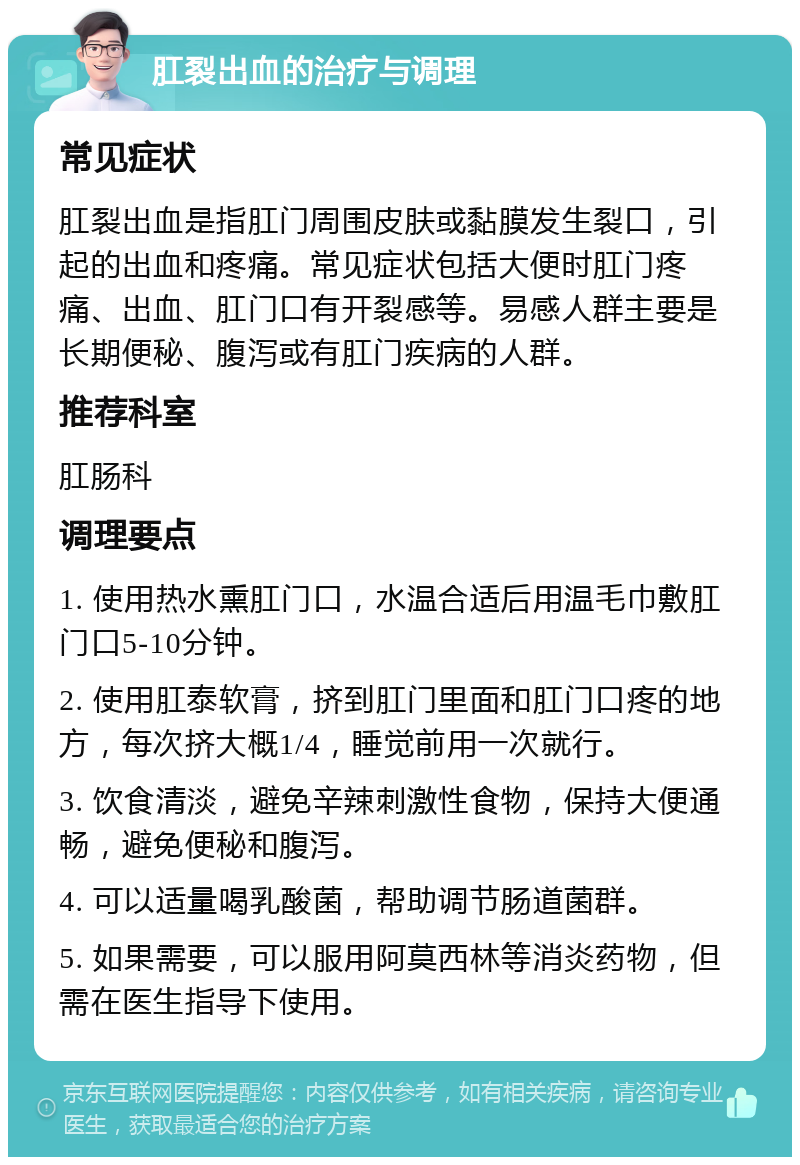 肛裂出血的治疗与调理 常见症状 肛裂出血是指肛门周围皮肤或黏膜发生裂口，引起的出血和疼痛。常见症状包括大便时肛门疼痛、出血、肛门口有开裂感等。易感人群主要是长期便秘、腹泻或有肛门疾病的人群。 推荐科室 肛肠科 调理要点 1. 使用热水熏肛门口，水温合适后用温毛巾敷肛门口5-10分钟。 2. 使用肛泰软膏，挤到肛门里面和肛门口疼的地方，每次挤大概1/4，睡觉前用一次就行。 3. 饮食清淡，避免辛辣刺激性食物，保持大便通畅，避免便秘和腹泻。 4. 可以适量喝乳酸菌，帮助调节肠道菌群。 5. 如果需要，可以服用阿莫西林等消炎药物，但需在医生指导下使用。