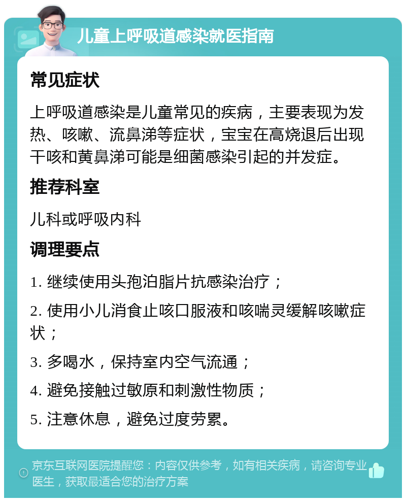 儿童上呼吸道感染就医指南 常见症状 上呼吸道感染是儿童常见的疾病，主要表现为发热、咳嗽、流鼻涕等症状，宝宝在高烧退后出现干咳和黄鼻涕可能是细菌感染引起的并发症。 推荐科室 儿科或呼吸内科 调理要点 1. 继续使用头孢泊脂片抗感染治疗； 2. 使用小儿消食止咳口服液和咳喘灵缓解咳嗽症状； 3. 多喝水，保持室内空气流通； 4. 避免接触过敏原和刺激性物质； 5. 注意休息，避免过度劳累。