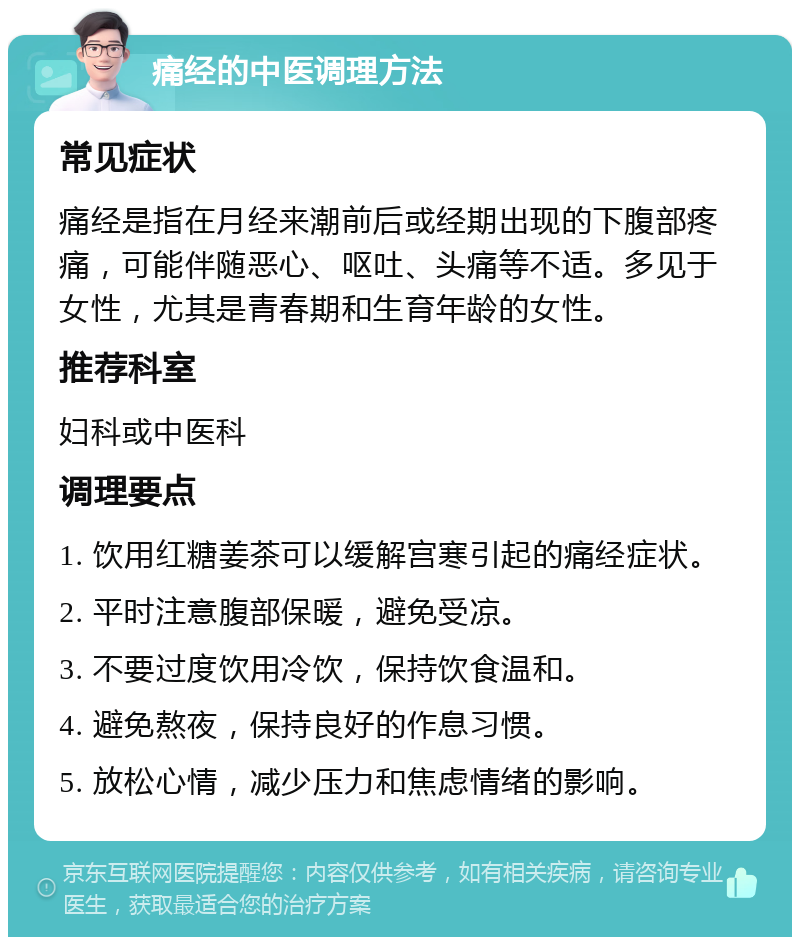 痛经的中医调理方法 常见症状 痛经是指在月经来潮前后或经期出现的下腹部疼痛，可能伴随恶心、呕吐、头痛等不适。多见于女性，尤其是青春期和生育年龄的女性。 推荐科室 妇科或中医科 调理要点 1. 饮用红糖姜茶可以缓解宫寒引起的痛经症状。 2. 平时注意腹部保暖，避免受凉。 3. 不要过度饮用冷饮，保持饮食温和。 4. 避免熬夜，保持良好的作息习惯。 5. 放松心情，减少压力和焦虑情绪的影响。