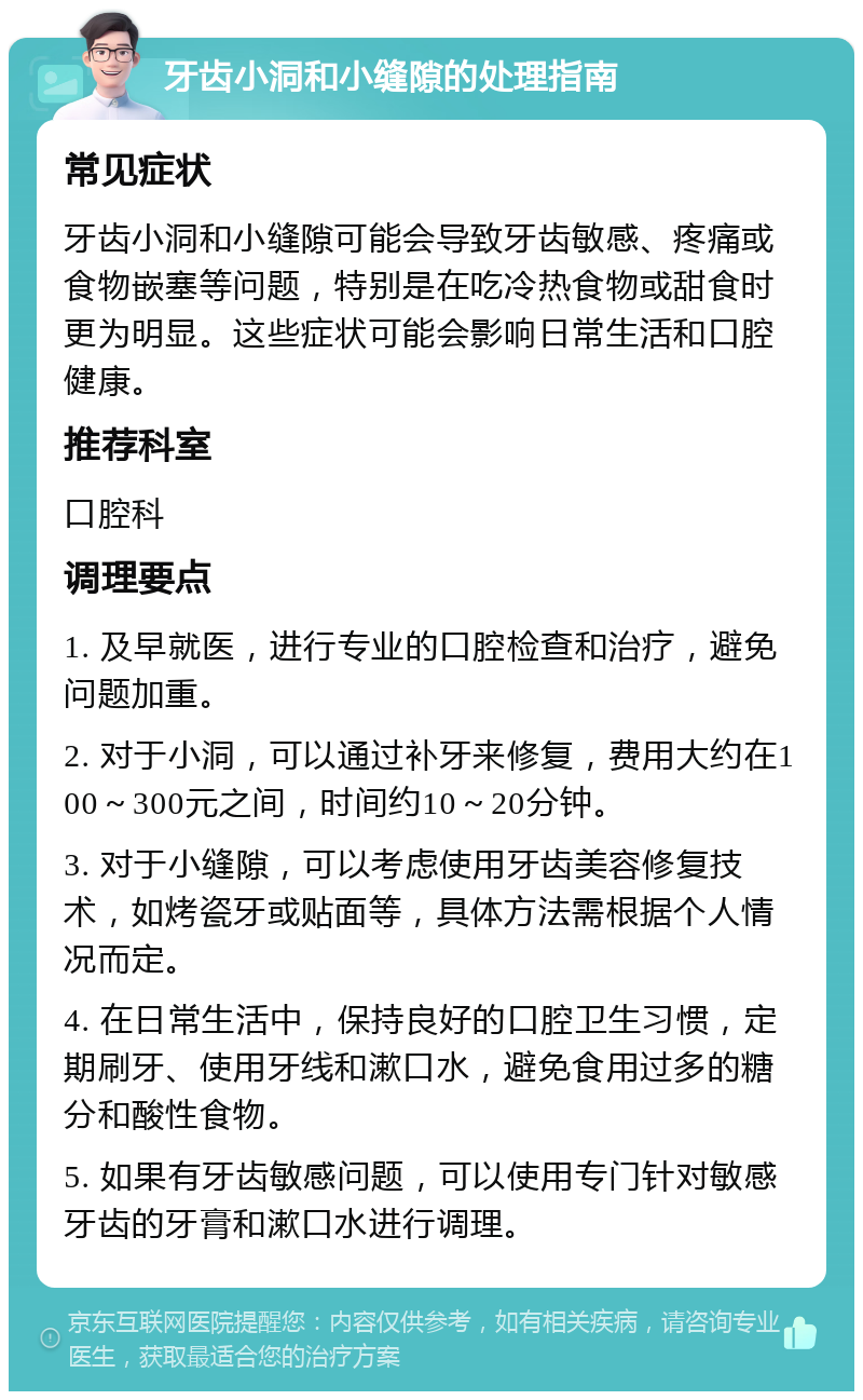 牙齿小洞和小缝隙的处理指南 常见症状 牙齿小洞和小缝隙可能会导致牙齿敏感、疼痛或食物嵌塞等问题，特别是在吃冷热食物或甜食时更为明显。这些症状可能会影响日常生活和口腔健康。 推荐科室 口腔科 调理要点 1. 及早就医，进行专业的口腔检查和治疗，避免问题加重。 2. 对于小洞，可以通过补牙来修复，费用大约在100～300元之间，时间约10～20分钟。 3. 对于小缝隙，可以考虑使用牙齿美容修复技术，如烤瓷牙或贴面等，具体方法需根据个人情况而定。 4. 在日常生活中，保持良好的口腔卫生习惯，定期刷牙、使用牙线和漱口水，避免食用过多的糖分和酸性食物。 5. 如果有牙齿敏感问题，可以使用专门针对敏感牙齿的牙膏和漱口水进行调理。