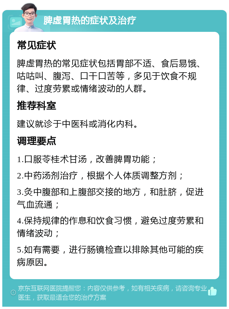 脾虚胃热的症状及治疗 常见症状 脾虚胃热的常见症状包括胃部不适、食后易饿、咕咕叫、腹泻、口干口苦等，多见于饮食不规律、过度劳累或情绪波动的人群。 推荐科室 建议就诊于中医科或消化内科。 调理要点 1.口服苓桂术甘汤，改善脾胃功能； 2.中药汤剂治疗，根据个人体质调整方剂； 3.灸中腹部和上腹部交接的地方，和肚脐，促进气血流通； 4.保持规律的作息和饮食习惯，避免过度劳累和情绪波动； 5.如有需要，进行肠镜检查以排除其他可能的疾病原因。