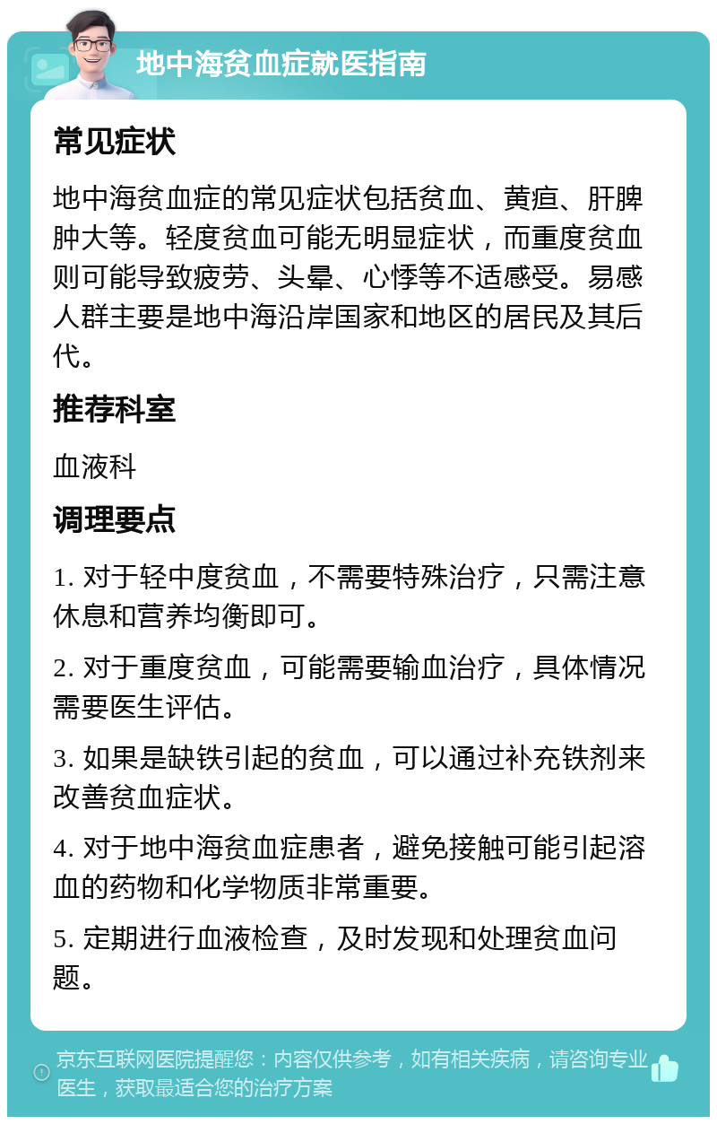 地中海贫血症就医指南 常见症状 地中海贫血症的常见症状包括贫血、黄疸、肝脾肿大等。轻度贫血可能无明显症状，而重度贫血则可能导致疲劳、头晕、心悸等不适感受。易感人群主要是地中海沿岸国家和地区的居民及其后代。 推荐科室 血液科 调理要点 1. 对于轻中度贫血，不需要特殊治疗，只需注意休息和营养均衡即可。 2. 对于重度贫血，可能需要输血治疗，具体情况需要医生评估。 3. 如果是缺铁引起的贫血，可以通过补充铁剂来改善贫血症状。 4. 对于地中海贫血症患者，避免接触可能引起溶血的药物和化学物质非常重要。 5. 定期进行血液检查，及时发现和处理贫血问题。