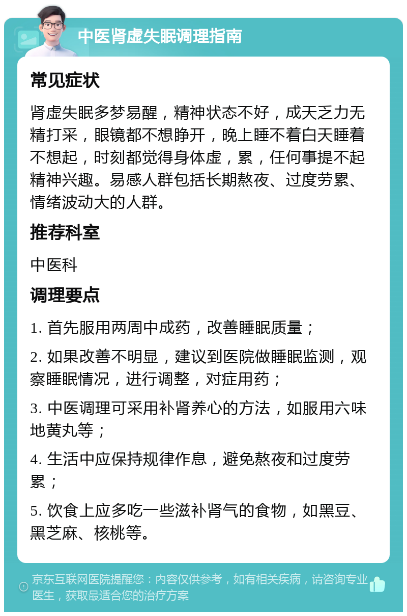 中医肾虚失眠调理指南 常见症状 肾虚失眠多梦易醒，精神状态不好，成天乏力无精打采，眼镜都不想睁开，晚上睡不着白天睡着不想起，时刻都觉得身体虚，累，任何事提不起精神兴趣。易感人群包括长期熬夜、过度劳累、情绪波动大的人群。 推荐科室 中医科 调理要点 1. 首先服用两周中成药，改善睡眠质量； 2. 如果改善不明显，建议到医院做睡眠监测，观察睡眠情况，进行调整，对症用药； 3. 中医调理可采用补肾养心的方法，如服用六味地黄丸等； 4. 生活中应保持规律作息，避免熬夜和过度劳累； 5. 饮食上应多吃一些滋补肾气的食物，如黑豆、黑芝麻、核桃等。