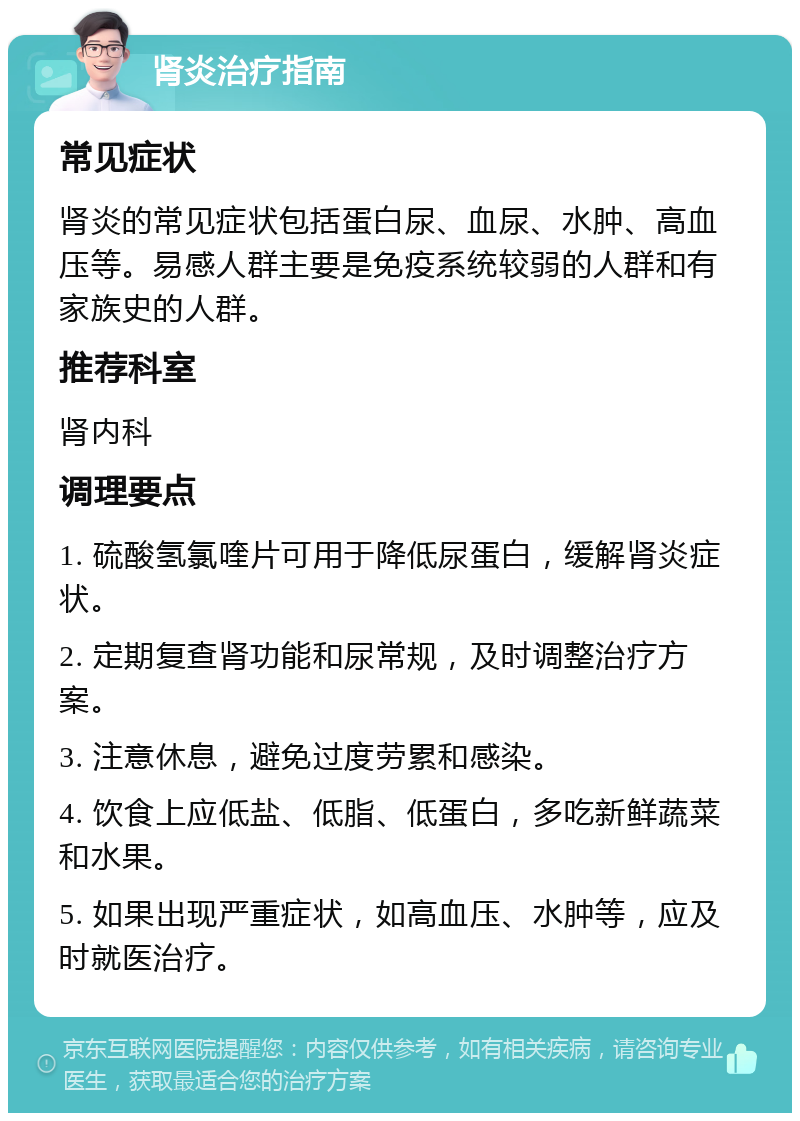 肾炎治疗指南 常见症状 肾炎的常见症状包括蛋白尿、血尿、水肿、高血压等。易感人群主要是免疫系统较弱的人群和有家族史的人群。 推荐科室 肾内科 调理要点 1. 硫酸氢氯喹片可用于降低尿蛋白，缓解肾炎症状。 2. 定期复查肾功能和尿常规，及时调整治疗方案。 3. 注意休息，避免过度劳累和感染。 4. 饮食上应低盐、低脂、低蛋白，多吃新鲜蔬菜和水果。 5. 如果出现严重症状，如高血压、水肿等，应及时就医治疗。