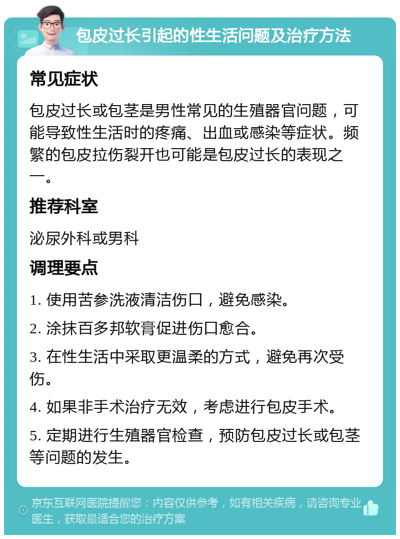 包皮过长引起的性生活问题及治疗方法 常见症状 包皮过长或包茎是男性常见的生殖器官问题，可能导致性生活时的疼痛、出血或感染等症状。频繁的包皮拉伤裂开也可能是包皮过长的表现之一。 推荐科室 泌尿外科或男科 调理要点 1. 使用苦参洗液清洁伤口，避免感染。 2. 涂抹百多邦软膏促进伤口愈合。 3. 在性生活中采取更温柔的方式，避免再次受伤。 4. 如果非手术治疗无效，考虑进行包皮手术。 5. 定期进行生殖器官检查，预防包皮过长或包茎等问题的发生。