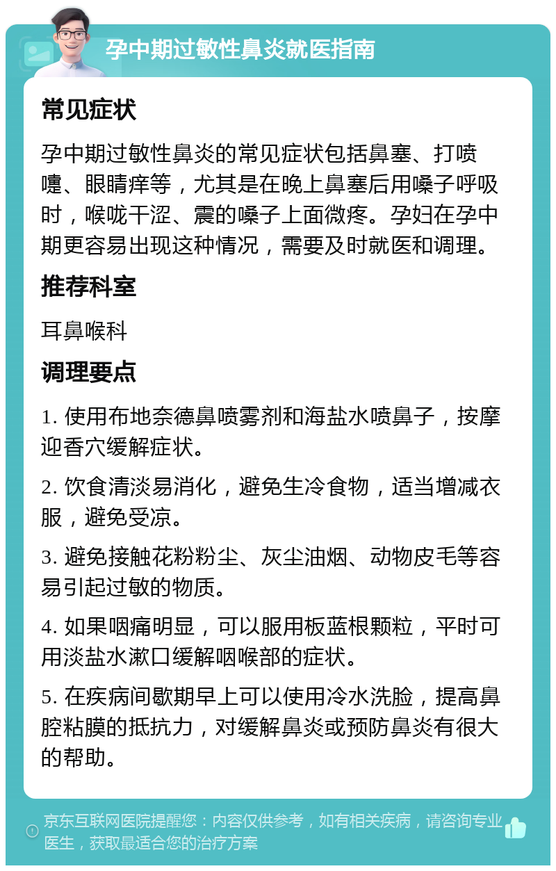 孕中期过敏性鼻炎就医指南 常见症状 孕中期过敏性鼻炎的常见症状包括鼻塞、打喷嚏、眼睛痒等，尤其是在晚上鼻塞后用嗓子呼吸时，喉咙干涩、震的嗓子上面微疼。孕妇在孕中期更容易出现这种情况，需要及时就医和调理。 推荐科室 耳鼻喉科 调理要点 1. 使用布地奈德鼻喷雾剂和海盐水喷鼻子，按摩迎香穴缓解症状。 2. 饮食清淡易消化，避免生冷食物，适当增减衣服，避免受凉。 3. 避免接触花粉粉尘、灰尘油烟、动物皮毛等容易引起过敏的物质。 4. 如果咽痛明显，可以服用板蓝根颗粒，平时可用淡盐水漱口缓解咽喉部的症状。 5. 在疾病间歇期早上可以使用冷水洗脸，提高鼻腔粘膜的抵抗力，对缓解鼻炎或预防鼻炎有很大的帮助。