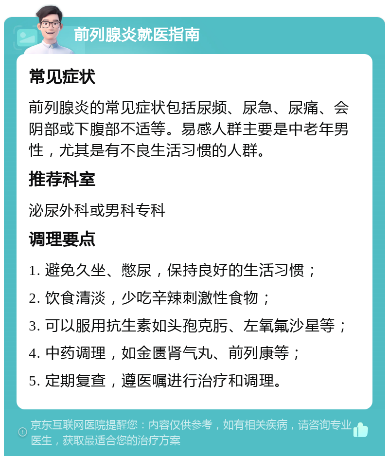 前列腺炎就医指南 常见症状 前列腺炎的常见症状包括尿频、尿急、尿痛、会阴部或下腹部不适等。易感人群主要是中老年男性，尤其是有不良生活习惯的人群。 推荐科室 泌尿外科或男科专科 调理要点 1. 避免久坐、憋尿，保持良好的生活习惯； 2. 饮食清淡，少吃辛辣刺激性食物； 3. 可以服用抗生素如头孢克肟、左氧氟沙星等； 4. 中药调理，如金匮肾气丸、前列康等； 5. 定期复查，遵医嘱进行治疗和调理。