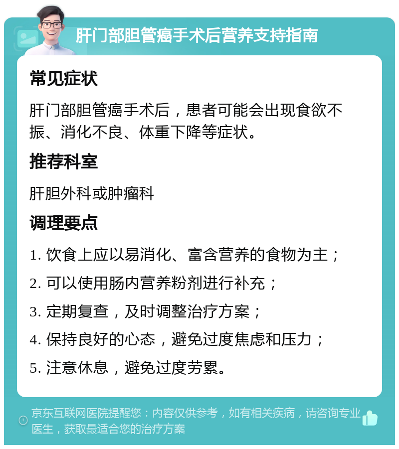 肝门部胆管癌手术后营养支持指南 常见症状 肝门部胆管癌手术后，患者可能会出现食欲不振、消化不良、体重下降等症状。 推荐科室 肝胆外科或肿瘤科 调理要点 1. 饮食上应以易消化、富含营养的食物为主； 2. 可以使用肠内营养粉剂进行补充； 3. 定期复查，及时调整治疗方案； 4. 保持良好的心态，避免过度焦虑和压力； 5. 注意休息，避免过度劳累。