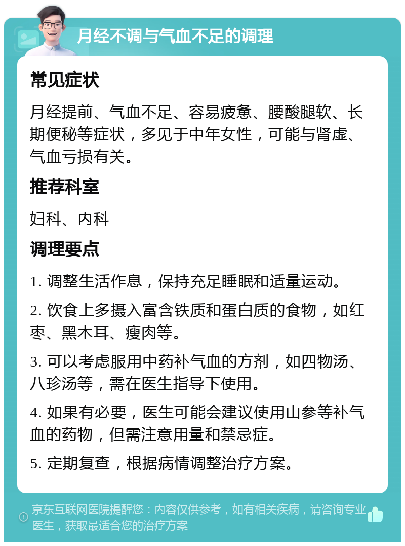 月经不调与气血不足的调理 常见症状 月经提前、气血不足、容易疲惫、腰酸腿软、长期便秘等症状，多见于中年女性，可能与肾虚、气血亏损有关。 推荐科室 妇科、内科 调理要点 1. 调整生活作息，保持充足睡眠和适量运动。 2. 饮食上多摄入富含铁质和蛋白质的食物，如红枣、黑木耳、瘦肉等。 3. 可以考虑服用中药补气血的方剂，如四物汤、八珍汤等，需在医生指导下使用。 4. 如果有必要，医生可能会建议使用山参等补气血的药物，但需注意用量和禁忌症。 5. 定期复查，根据病情调整治疗方案。