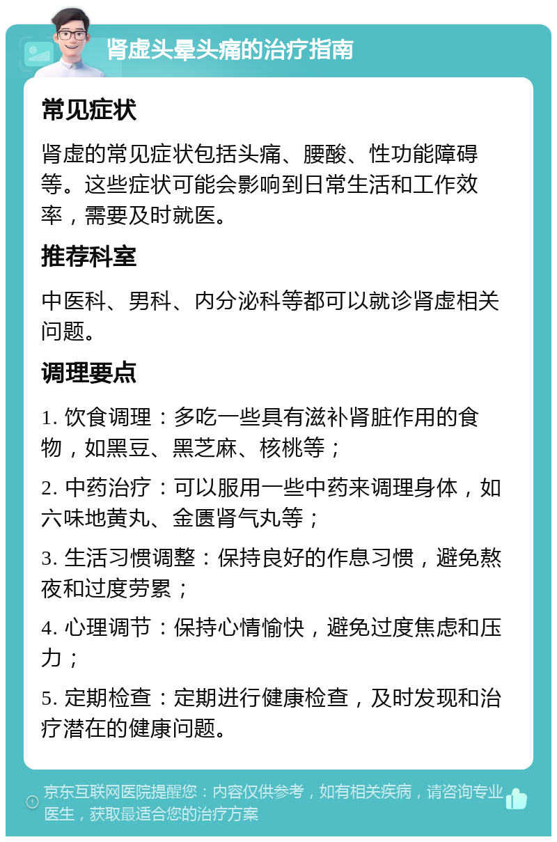 肾虚头晕头痛的治疗指南 常见症状 肾虚的常见症状包括头痛、腰酸、性功能障碍等。这些症状可能会影响到日常生活和工作效率，需要及时就医。 推荐科室 中医科、男科、内分泌科等都可以就诊肾虚相关问题。 调理要点 1. 饮食调理：多吃一些具有滋补肾脏作用的食物，如黑豆、黑芝麻、核桃等； 2. 中药治疗：可以服用一些中药来调理身体，如六味地黄丸、金匮肾气丸等； 3. 生活习惯调整：保持良好的作息习惯，避免熬夜和过度劳累； 4. 心理调节：保持心情愉快，避免过度焦虑和压力； 5. 定期检查：定期进行健康检查，及时发现和治疗潜在的健康问题。